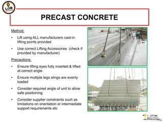 PRECAST CONCRETE
Method:
•   Lift using ALL manufacturers cast-in
    lifting points provided
•   Use correct Lifting Accessories (check if
    provided by manufacturer)
Precautions:
•   Ensure lifting eyes fully inserted & lifted
    at correct angle
•   Ensure multiple legs slings are evenly
    loaded
•   Consider required angle of unit to allow
    safe positioning
•   Consider supplier constraints such as
    limitations on orientation or intermediate
    support requirements etc
 