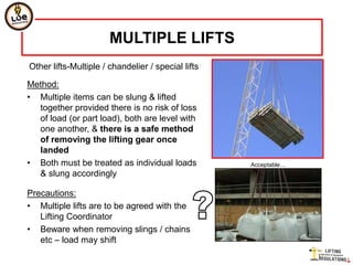MULTIPLE LIFTS
Other lifts-Multiple / chandelier / special lifts

Method:
• Multiple items can be slung & lifted
  together provided there is no risk of loss
  of load (or part load), both are level with
  one another, & there is a safe method
  of removing the lifting gear once
  landed
• Both must be treated as individual loads          Acceptable…
  & slung accordingly

Precautions:
• Multiple lifts are to be agreed with the
   Lifting Coordinator
• Beware when removing slings / chains
   etc – load may shift
 