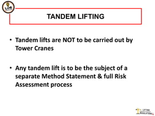 TANDEM LIFTING


• Tandem lifts are NOT to be carried out by
  Tower Cranes

• Any tandem lift is to be the subject of a
  separate Method Statement & full Risk
  Assessment process
 