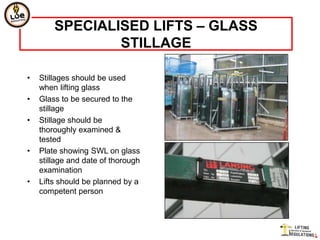SPECIALISED LIFTS – GLASS
                STILLAGE

•   Stillages should be used
    when lifting glass
•   Glass to be secured to the
    stillage
•   Stillage should be
    thoroughly examined &
    tested
•   Plate showing SWL on glass
    stillage and date of thorough
    examination
•   Lifts should be planned by a
    competent person
 