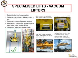 SPECIALISED LIFTS - VACUUM
                  LIFTERS
• Subject to thorough examination                                                   Battery power must be at least 25%
                                            SWL is shown, lifter is checked
• Trained and competent operators only to   daily prior to use for serviceability
  use
• Secondary means of support required
• A secondary mechanical device must be
  used when using vacuum lifters
• These may need removal for FINAL
  locating

                                                                                    Each pad has a non-return valve
                                            The SWL of this machine is 8            to maintain vacuum, giving a
                                            tonnes, with each of the vacuum
                                                                                    maximum stated time of 20
                                            pads rated at 2t.
                                                                                    minutes to lower the load safely
 
