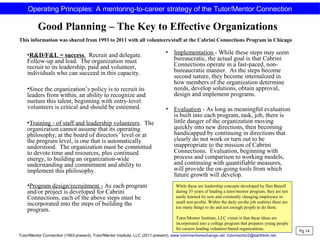 Good Planning – The Key to Effective Organizations
•R&D/F&L = success. Recruit and delegate.
Follow-up and lead. The organization must
recruit to its leadership, paid and volunteer,
individuals who can succeed in this capacity.
•Since the organization’s policy is to recruit its
leaders from within, an ability to recognize and
nurture this talent, beginning with entry-level
volunteers is critical and should be esteemed.
•Training - of staff and leadership volunteers. The
organization cannot assume that its operating
philosophy, at the board of directors’ level or at
the program level, is one that is automatically
understood. The organization must be committed
to devote time and resources, plus continued
energy, to building an organization-wide
understanding and commitment and ability to
implement this philosophy.
•Program design/recruitment - As each program
and/or project is developed for Cabrini
Connections, each of the above steps must be
incorporated into the steps of building the
program.
• Implementation - While these steps may seem
bureaucratic, the actual goal is that Cabrini
Connections operate in a fast-paced, non-
bureaucratic manner. As the steps become
second nature, they become internalized in
how members of the organization determine
needs, develop solutions, obtain approval,
design and implement programs.
• Evaluation - As long as meaningful evaluation
is built into each program, task, job, there is
little danger of the organization moving
quickly into new directions, then becoming
handicapped by continuing in directions that
clearly do not work or turn out to be
inappropriate to the mission of Cabrini
Connections. Evaluation, beginning with
process and comparison to working models,
and continuing with quantifiable measures,
will provide the on-going tools from which
future growth will develop.
Pg 14
Operating Principles: A mentoring-to-career strategy of the Tutor/Mentor Connection
This information was shared from 1993 to 2011 with all volunteers/staff at the Cabrini Connections Program in Chicago
While these are leadership concepts developed by Dan Bassill
during 35 years of leading a tutor/mentor program, they are not
easily learned by new and constantly changing employees in
small non profits. Within the daily on-the job realities there are
too many things to do and not enough people to do them.
Tutor/Mentor Institute, LLC vision is that these ideas are
incorporated into a college program that prepares young people
for careers leading volunteer-based organizations.
Tutor/Mentor Connection (1993-present), Tutor/Mentor Institute, LLC (2011-present), www.tutormentorexchange.net tutormentor2@earthlink.net
 