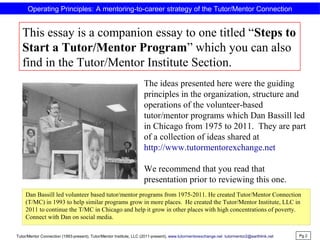 Operating Principles: A mentoring-to-career strategy of the Tutor/Mentor Connection
This essay is a companion essay to one titled “Steps to
Start a Tutor/Mentor Program” which you can also
find in the Tutor/Mentor Institute Section.
Pg 2
Tutor/Mentor Connection (1993-present), Tutor/Mentor Institute, LLC (2011-present), www.tutormentorexchange.net tutormentor2@earthlink.net
The ideas presented here were the guiding
principles in the organization, structure and
operations of the volunteer-based
tutor/mentor programs which Dan Bassill led
in Chicago from 1975 to 2011. They are part
of a collection of ideas shared at
http://www.tutormentorexchange.net
We recommend that you read that
presentation prior to reviewing this one.
Dan Bassill led volunteer based tutor/mentor programs from 1975-2011. He created Tutor/Mentor Connection
(T/MC) in 1993 to help similar programs grow in more places. He created the Tutor/Mentor Institute, LLC in
2011 to continue the T/MC in Chicago and help it grow in other places with high concentrations of poverty.
Connect with Dan on social media.
 