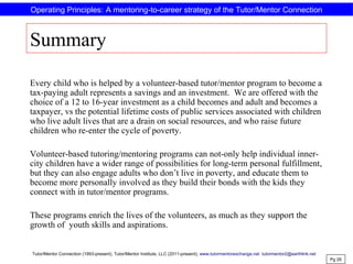 Summary
Every child who is helped by a volunteer-based tutor/mentor program to become a
tax-paying adult represents a savings and an investment. We are offered with the
choice of a 12 to 16-year investment as a child becomes and adult and becomes a
taxpayer, vs the potential lifetime costs of public services associated with children
who live adult lives that are a drain on social resources, and who raise future
children who re-enter the cycle of poverty.
Volunteer-based tutoring/mentoring programs can not-only help individual inner-
city children have a wider range of possibilities for long-term personal fulfillment,
but they can also engage adults who don’t live in poverty, and educate them to
become more personally involved as they build their bonds with the kids they
connect with in tutor/mentor programs.
These programs enrich the lives of the volunteers, as much as they support the
growth of youth skills and aspirations.
Pg 26
Operating Principles: A mentoring-to-career strategy of the Tutor/Mentor Connection
Tutor/Mentor Connection (1993-present), Tutor/Mentor Institute, LLC (2011-present), www.tutormentorexchange.net tutormentor2@earthlink.net
 
