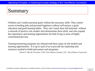 Summary
Children can’t realize personal goals without the necessary skills. They cannot
secure rewarding jobs and personal happiness without self-esteem, a good
education and good learning habits. They can’t reach there full potential without
a network of positive role models who demonstrate these skills, and who expand
the experiences and learning opportunities for kids living in areas of highly
concentrated poverty.
Tutoring/mentoring programs are infused with these types of role models and
learning opportunities. It is up to each of us to provide the leadership and
resources needed to build and sustain such programs.
Daniel F. Bassill, President, CEO, Tutor/Mentor Institute, LLC, Tutor/Mentor Connection
Pg 27
Operating Principles: A mentoring-to-career strategy of the Tutor/Mentor Connection
Tutor/Mentor Connection (1993-present), Tutor/Mentor Institute, LLC (2011-present), www.tutormentorexchange.net tutormentor2@earthlink.net
 