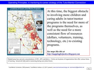 At this time, the biggest obstacle
to involving more children and
caring adults in tutor/mentor
programs is the need for more of
the programs themselves, as
well as the need for a more
consistent flow of resources
(dollars, volunteers, training,
technology, etc.) to existing
programs.
See maps like this at
http://mappingforjustice.blogspot.com
Shaded areas have poverty concentrations of 20% -40% and above. Circles are locations of organizations that offer various forms
of tutoring, homework help and/or mentoring during non-school hours.
Pg 3
Map Of
Chicago
Operating Principles: A mentoring-to-career strategy of the Tutor/Mentor Connection
Tutor/Mentor Connection (1993-present), Tutor/Mentor Institute, LLC (2011-present), www.tutormentorexchange.net tutormentor2@earthlink.net
 