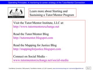 Visit the Tutor/Mentor Institute, LLC at:
http://www.tutormentorexchange.net
Read the Tutor/Mentor Blog
http://tutormentor.blogspot.com
Read the Mapping for Justice Blog
http://mappingforjustice.blogspot.com
Connect on Social Media –
www.tutormentorexchange.net/social-media
Learn more about Starting and
Sustaining a Tutor/Mentor Program
Pg 31
Tutor/Mentor Connection (1993-present), Tutor/Mentor Institute, LLC (2011-present), www.tutormentorexchange.net tutormentor2@earthlink.net
Operating Principles: A mentoring-to-career strategy of the Tutor/Mentor Connection
 