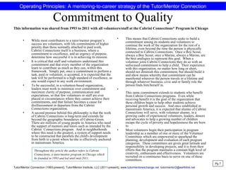 Commitment to Quality
• While most contributors to a tutor/mentor program’s
success are volunteers, with life commitments of higher
priority than those normally attached to paid work,
Cabrini Connections itself is a business, where a
commitment to excellence, and an urgency of purpose,
determine how successful it is in achieving its mission.
• It is critical that staff and volunteers understand this
commitment and that every member of the organization
learn to contribute as much as they can, within this
framework. Simply put, once a commitment to perform a
task, paid or volunteer, is accepted, it is expected that the
task will be performed to a high standard of excellence, as
one would expect in any work environment.
• To be successful, in a volunteer-based organization,
leaders must work to minimize over commitment and
maximize clarity of purpose, communication and
expectations, so that few volunteers or staff are ever
placed in circumstances where they cannot achieve their
commitments, and that failure becomes a cause for
disillusionment or departure from the Cabrini
Connections organization.
• A second premise behind this philosophy is that the work
of Cabrini Connections is long-term and extends far
beyond the geographic boundaries of Cabrini-Green.
There are millions of young people in America who need
the support of mentors and tutors such as intended by the
Cabrini Connections program. And in neighborhoods
where this need is the greatest, a system of support needs
to be constructed that parallels the child's development
from birth to a point where he/she is effectively anchored
in mainstream America.
• This means that Cabrini Connections seeks to build a
commitment among its students and volunteers to
continue the work of the organization for the rest of a
lifetime, even beyond the time the person is physically
connected to Cabrini Connections. Once a Boy Scout,
always a Boy Scout; once a Marine, always a Marine, are
the best analogies to represent this goal. When a
volunteer joins Cabrini Connections they do so with an
unfocused commitment to help a child. Their experience
with this organization, no matter how long or short,
should not diminish this commitment, but should build it
and show means whereby that commitment can be
manifested wherever the person travels in a lifetime and
through whatever business, civic and or family role the
person finds him/herself in.
•
This same commitment extends to students who benefit
from Cabrini Connections programs. Even while
receiving benefit it is the goal of the organization that
these children begin to help other students achieve
personal growth and success. And once established in
mainstream America, it is expected that alumni of Cabrini
Connections will serve, with volunteer alumni, in a
growing cadre of experienced volunteers, leaders, donors
and advocates to help a growing number of children
escape the cycle of poverty and hopelessness the are born
to.
• Most volunteers begin their participation in program
leadership as a member of one or more of the Volunteer
Committees which are empowered to spearhead the
planning, development and evaluation of each program
categories. These committees are given great latitude and
responsibility in developing projects, and it is from their
efforts that the program maintains a constant high level of
creativity, enthusiasm and effectiveness. Volunteers are
recruited on a continuous basis to serve on one of these
committees.
Pg 7
Operating Principles: A mentoring-to-career strategy of the Tutor/Mentor Connection
This information was shared from 1993 to 2011 with all volunteers/staff at the Cabrini Connections* Program in Chicago
Tutor/Mentor Connection (1993-present), Tutor/Mentor Institute, LLC (2011-present), www.tutormentorexchange.net tutormentor2@earthlink.net
Throughout this article the author refers to Cabrini
Connections, a tutor/mentor program in Chicago which
he founded in 1993 and led until mid-2011.
 