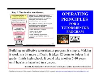 OPERATING
PRINCIPLES
FOR A
TUTOR/MENTOR
PROGRAM
Building an effective tutor/mentor program is simple. Making
it work is a bit more difficult. It takes 12 years to help a first
grader finish high school. It could take another 5-10 years
until he/she is launched in a career.
--Daniel F. Bassill, President of Tutor/Mentor Institute, LLC and the Tutor/Mentor Connection
Tutor/Mentor Connection (1993-present), Tutor/Mentor Institute, LLC (2011-present), www.tutormentorexchange.net tutormentor2@earthlink.net
 