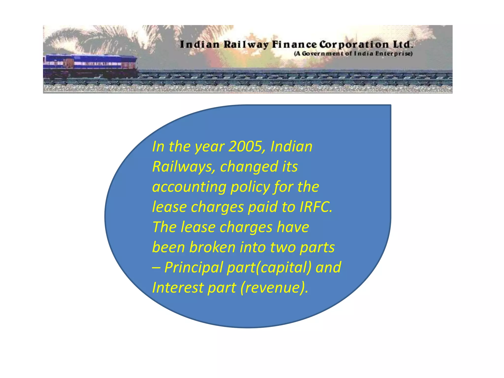 In the year 2005, Indian
Railways, changed its
accounting policy for the
lease charges paid to IRFC.
The lease charges have
been broken into two parts
– Principal part(capital) and
Interest part (revenue).
 