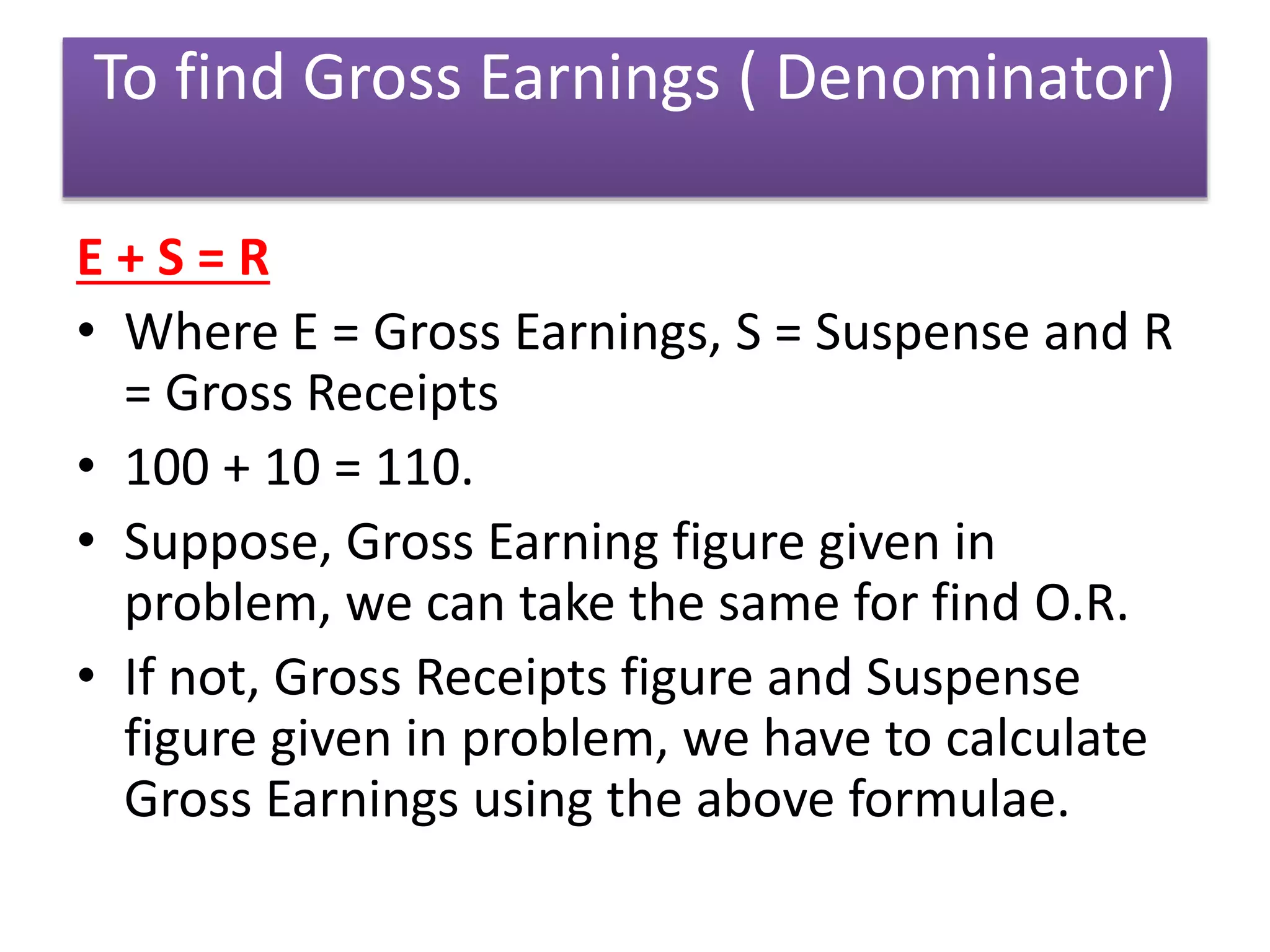 To find Gross Earnings ( Denominator)
E + S = R
• Where E = Gross Earnings, S = Suspense and R
= Gross Receipts
• 100 + 10 = 110.
• Suppose, Gross Earning figure given in
problem, we can take the same for find O.R.
• If not, Gross Receipts figure and Suspense
figure given in problem, we have to calculate
Gross Earnings using the above formulae.
 