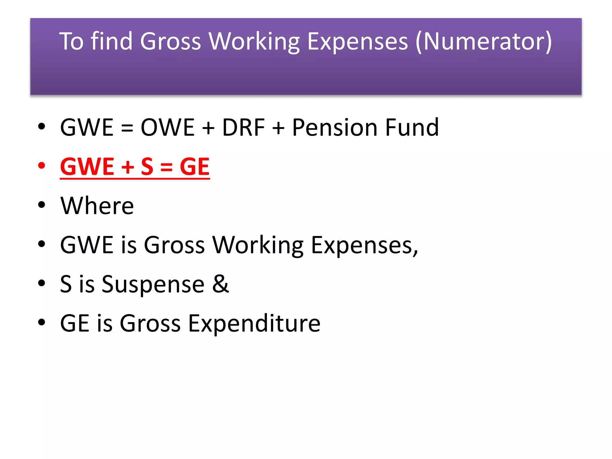 To find Gross Working Expenses (Numerator)
• GWE = OWE + DRF + Pension Fund
• GWE + S = GE
• Where
• GWE is Gross Working Expenses,
• S is Suspense &
• GE is Gross Expenditure
 