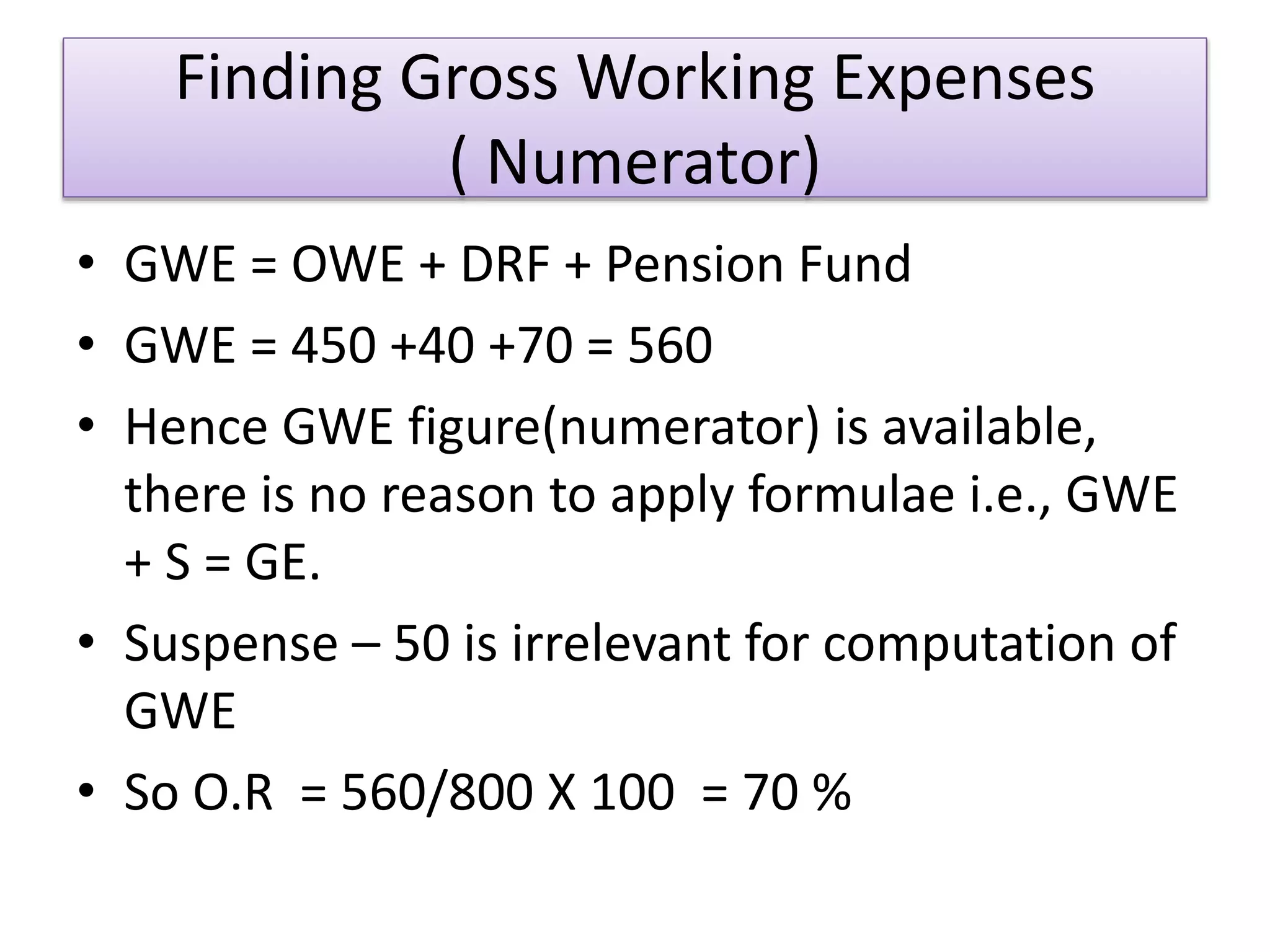Finding Gross Working Expenses
( Numerator)
• GWE = OWE + DRF + Pension Fund
• GWE = 450 +40 +70 = 560
• Hence GWE figure(numerator) is available,
there is no reason to apply formulae i.e., GWE
+ S = GE.
• Suspense – 50 is irrelevant for computation of
GWE
• So O.R = 560/800 X 100 = 70 %
 