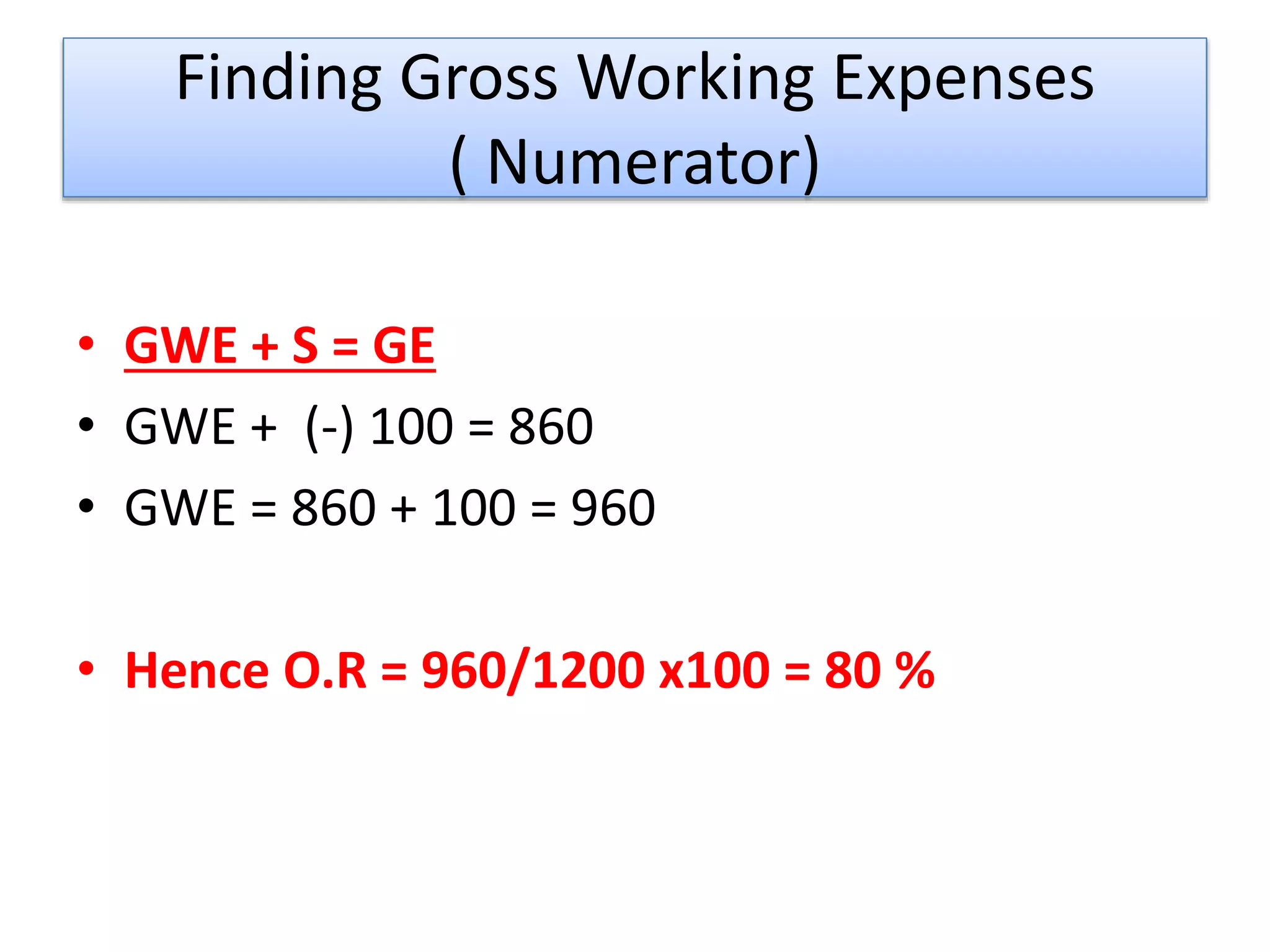 Finding Gross Working Expenses
( Numerator)
• GWE + S = GE
• GWE + (-) 100 = 860
• GWE = 860 + 100 = 960
• Hence O.R = 960/1200 x100 = 80 %
 