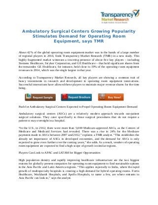 Ambulatory Surgical Centers Growing Popularity
Stimulates Demand for Operating Room
Equipment, says TMR
About 42% of the global operating room equipment market was in the hands of a large number
of regional players in 2014, finds Transparency Market Research (TMR) in a new study. This
highly fragmented market witnesses a towering presence of about five key players – including
Siemens Healthcare, Stryker Corporation, and GE Healthcare – that hold significant shares from
the remainder. GE Healthcare, for instance, held close to 19% of the operating room equipment
revenues in 2014, which was the single largest in that year.
According to Transparency Market Research, all key players are showing a common trait of
heavy investments in research and development in operating room equipment innovations.
Successful innovations have allowed these players to maintain major revenue shares for the time
being.
Push for Ambulatory Surgical Centers Expected to Propel Operating Room Equipment Demand
Ambulatory surgical centers (ASCs) are a relatively modern approach towards out-patient
surgical solutions. They cater specifically to those surgical procedures that do not require a
patient to stay overnight in a hospital.
“In the U.S., in 2012, there were more than 5,000 Medicare-approved ASCs, as the Centers of
Medicare and Medicaid Services had revealed. There was a rise in 24% for the Medicare
payments made to ASCs between 2007 and 2012,” explains a TMR analyst. “This establishes the
already set importance of ASCs in developed economies, and the demand for ASCs is only
expected to grow even further over the coming years,” she adds. As a result, vendors of operating
room equipment are expected to find a high scope of growth in similar regions.
Players Can Look to APAC and LATAM for Bigger Opportunities
High population density and rapidly improving healthcare infrastructure are the two biggest
reasons for globally present companies for operating room equipment to find sustainable options
in the Asia Pacific and Latin America regions. “This applies especially to India, where the rapid
growth of multispecialty hospitals is creating a high demand for hybrid operating rooms. Fortis
Healthcare, Wockhardt Hospitals, and Apollo Hospitals, to name a few, are where entrants to
Asia Pacific can look to,” says the analyst.
 