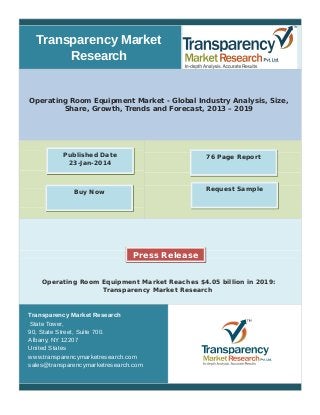 Transparency Market 
Research 
Operating Room Equipment Market - Global Industry Analysis, Size, 
Share, Growth, Trends and Forecast, 2013 – 2019 
Published Date 76 Page Report 
23-Jan-2014 
Buy Now Request Sample 
Press Release 
Operating Room Equipment Market Reaches $4.05 billion in 2019: 
Transparency Market Research 
Transparency Market Research 
State Tower, 
90, State Street, Suite 700. 
Albany, NY 12207 
United States 
www.transparencymarketresearch.com 
sales@transparencymarketresearch.com 
 