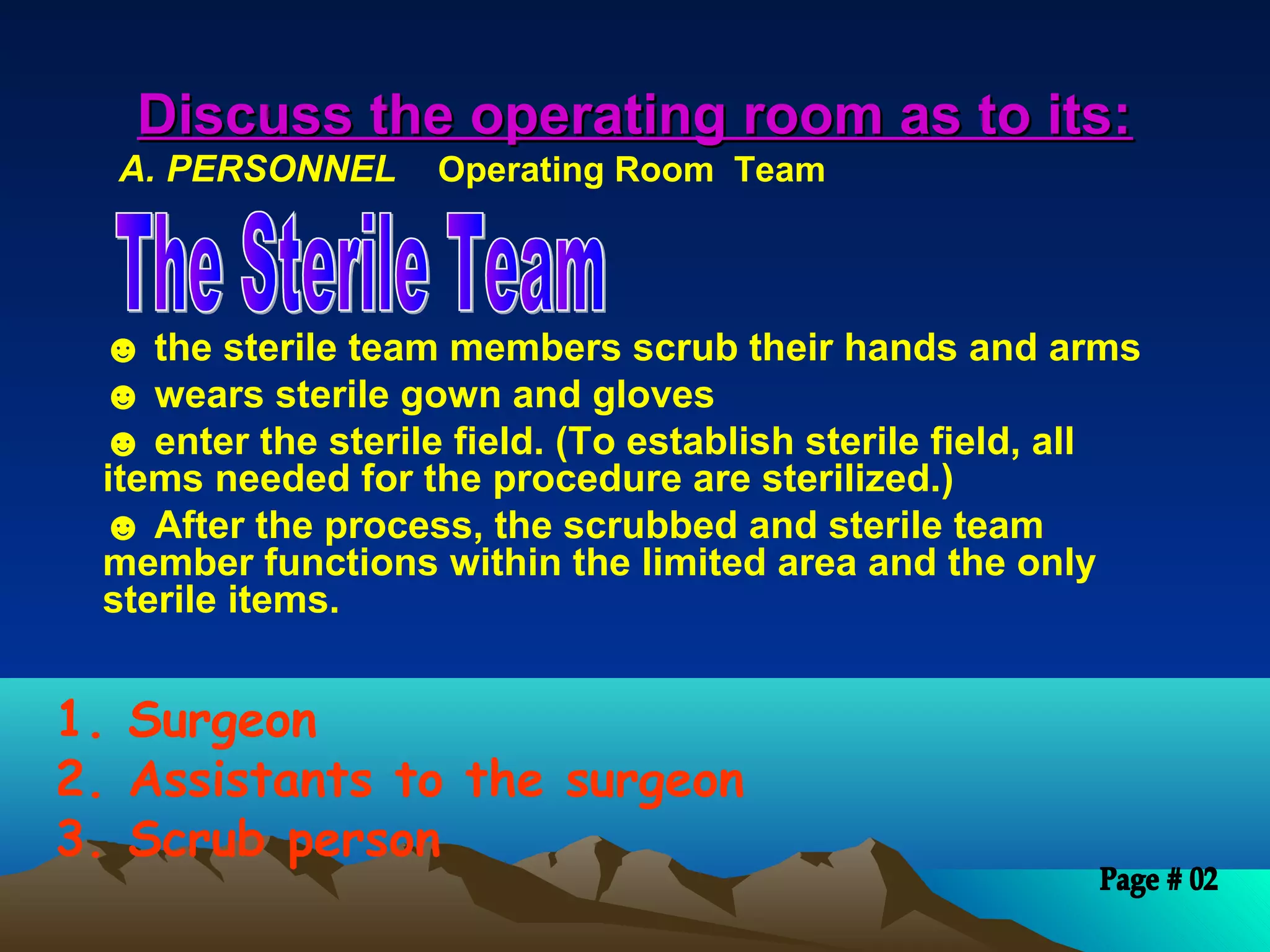 Discuss the operating room as to its:Discuss the operating room as to its:
A. PERSONNEL Operating Room Team
☻ the sterile team members scrub their hands and arms
☻ wears sterile gown and gloves
☻ enter the sterile field. (To establish sterile field, all
items needed for the procedure are sterilized.)
☻ After the process, the scrubbed and sterile team
member functions within the limited area and the only
sterile items.
1. Surgeon
2. Assistants to the surgeon
3. Scrub person
 