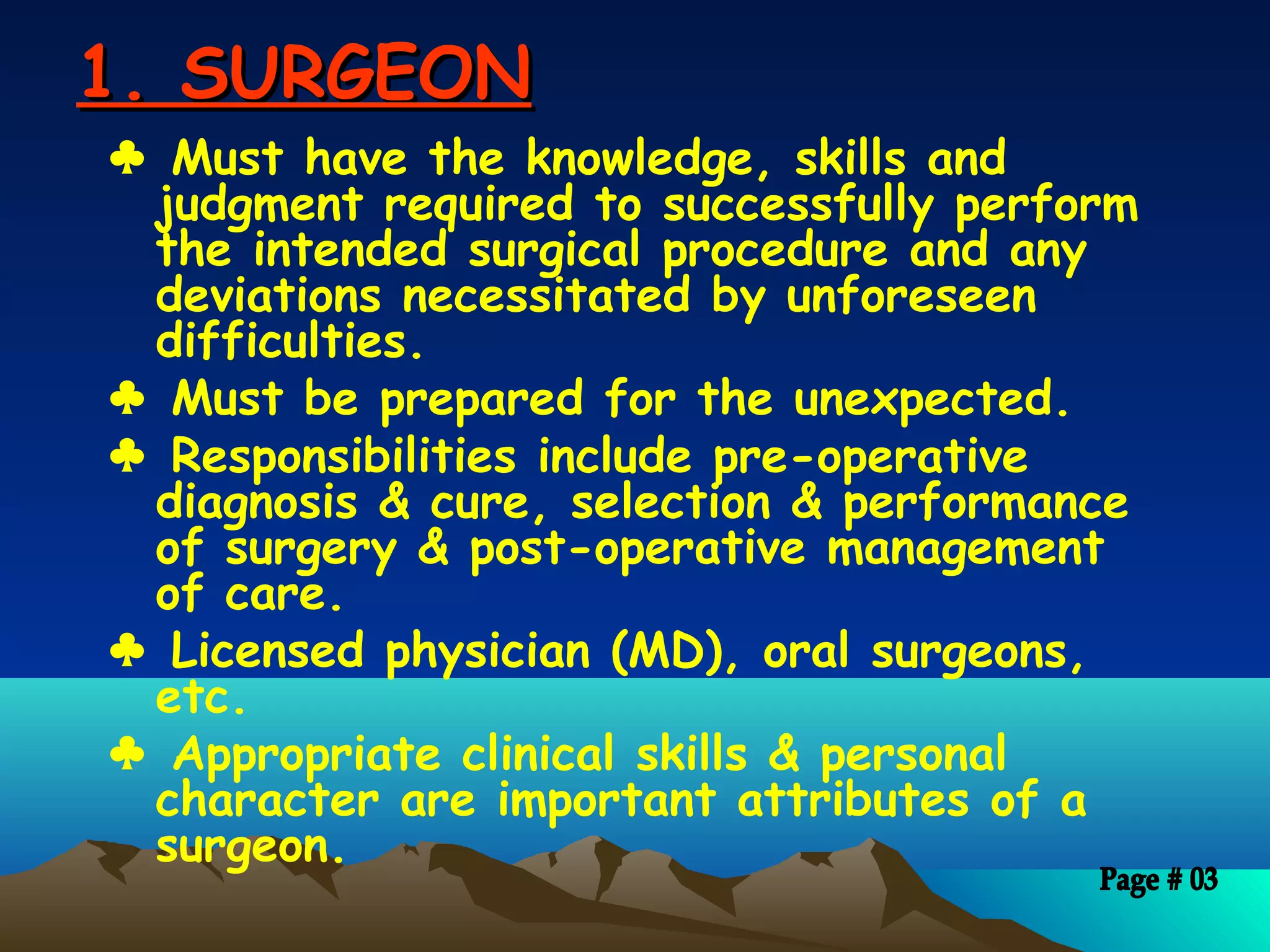1. SURGEON1. SURGEON
♣ Must have the knowledge, skills and
judgment required to successfully perform
the intended surgical procedure and any
deviations necessitated by unforeseen
difficulties.
♣ Must be prepared for the unexpected.
♣ Responsibilities include pre-operative
diagnosis & cure, selection & performance
of surgery & post-operative management
of care.
♣ Licensed physician (MD), oral surgeons,
etc.
♣ Appropriate clinical skills & personal
character are important attributes of a
surgeon.
 
