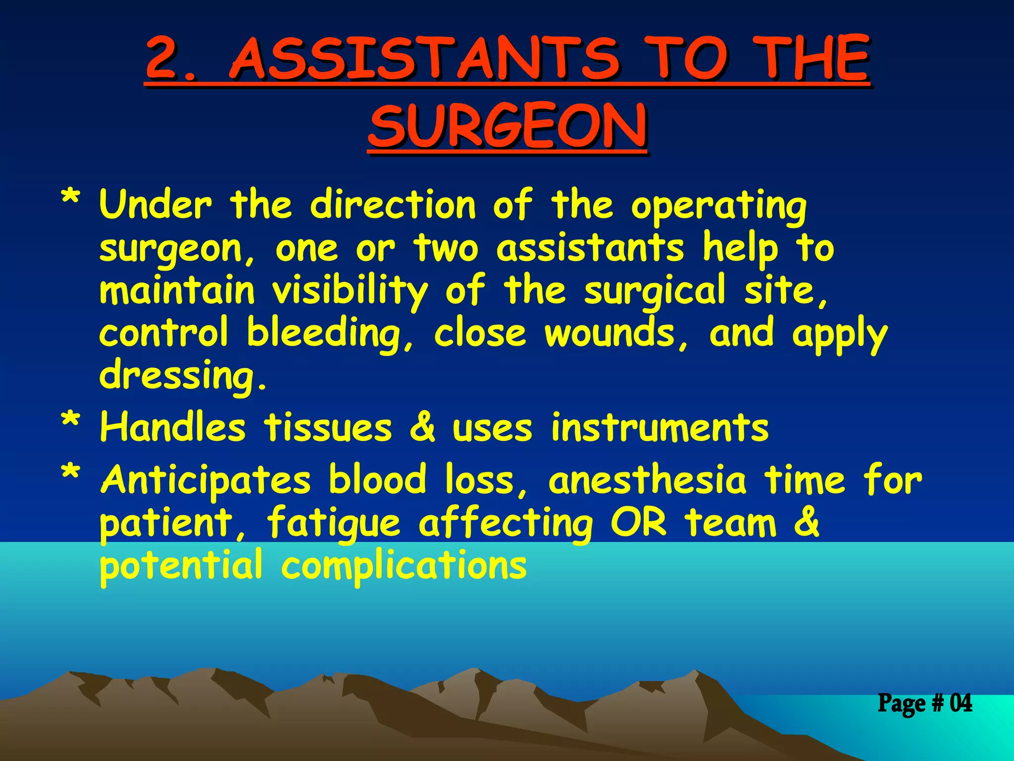 2. ASSISTANTS TO THE2. ASSISTANTS TO THE
SURGEONSURGEON
* Under the direction of the operating
surgeon, one or two assistants help to
maintain visibility of the surgical site,
control bleeding, close wounds, and apply
dressing.
* Handles tissues & uses instruments
* Anticipates blood loss, anesthesia time for
patient, fatigue affecting OR team &
potential complications
 
 