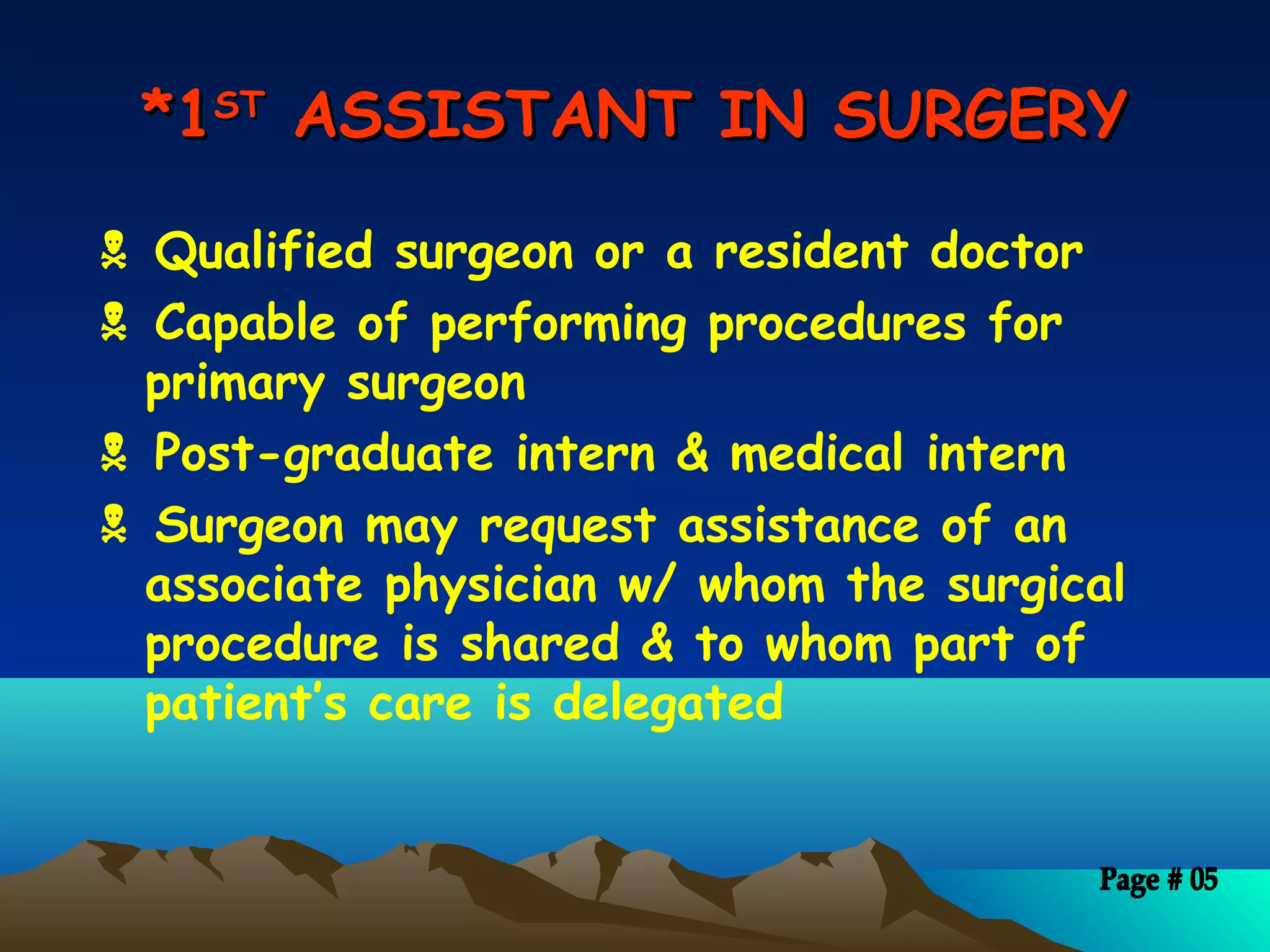 *1*1STST
ASSISTANT IN SURGERYASSISTANT IN SURGERY
 Qualified surgeon or a resident doctor
 Capable of performing procedures for
primary surgeon
 Post-graduate intern & medical intern
 Surgeon may request assistance of an
associate physician w/ whom the surgical
procedure is shared & to whom part of
patient’s care is delegated
 