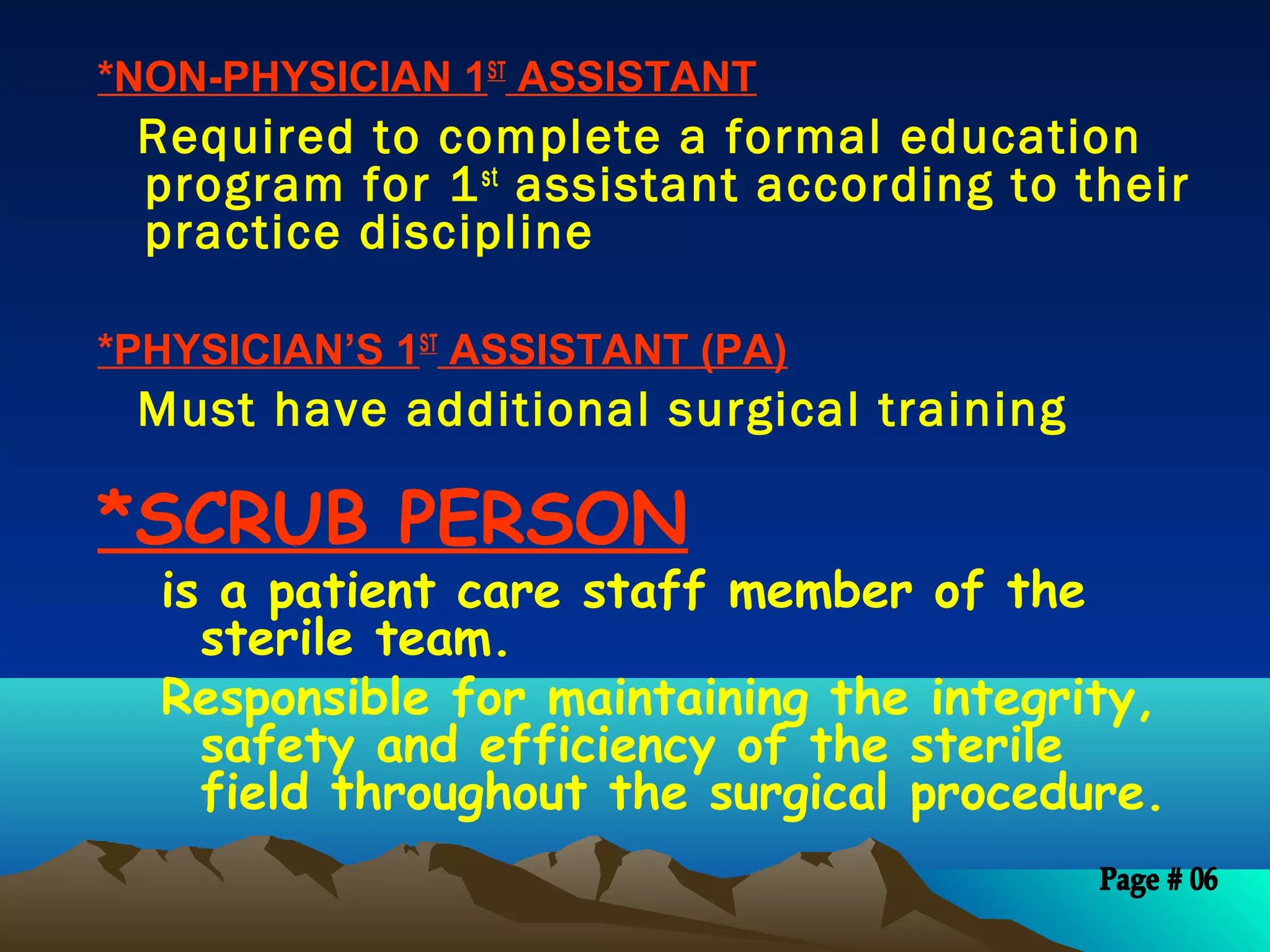 *NON-PHYSICIAN 1ST
ASSISTANT
Required to complete a formal education
program for 1st
assistant according to their
practice discipline
 
*PHYSICIAN’S 1ST
ASSISTANT (PA)
Must have additional surgical training
*SCRUB PERSON
is a patient care staff member of the
sterile team.
Responsible for maintaining the integrity,
safety and efficiency of the sterile
field throughout the surgical procedure.
 