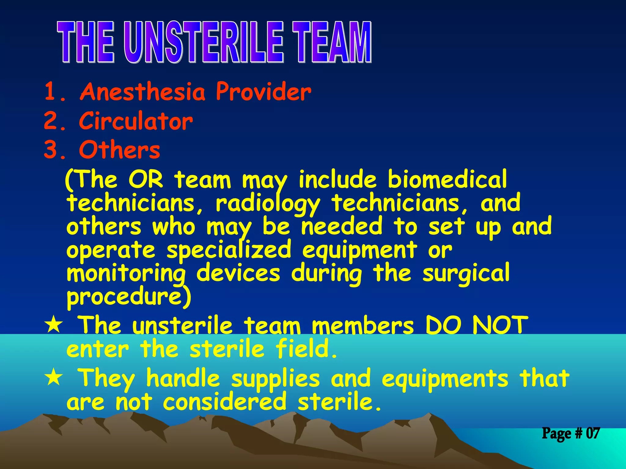 1. Anesthesia Provider
2. Circulator
3. Others
(The OR team may include biomedical
technicians, radiology technicians, and
others who may be needed to set up and
operate specialized equipment or
monitoring devices during the surgical
procedure)
 The unsterile team members DO NOT
enter the sterile field.
 They handle supplies and equipments that
are not considered sterile.
 
 