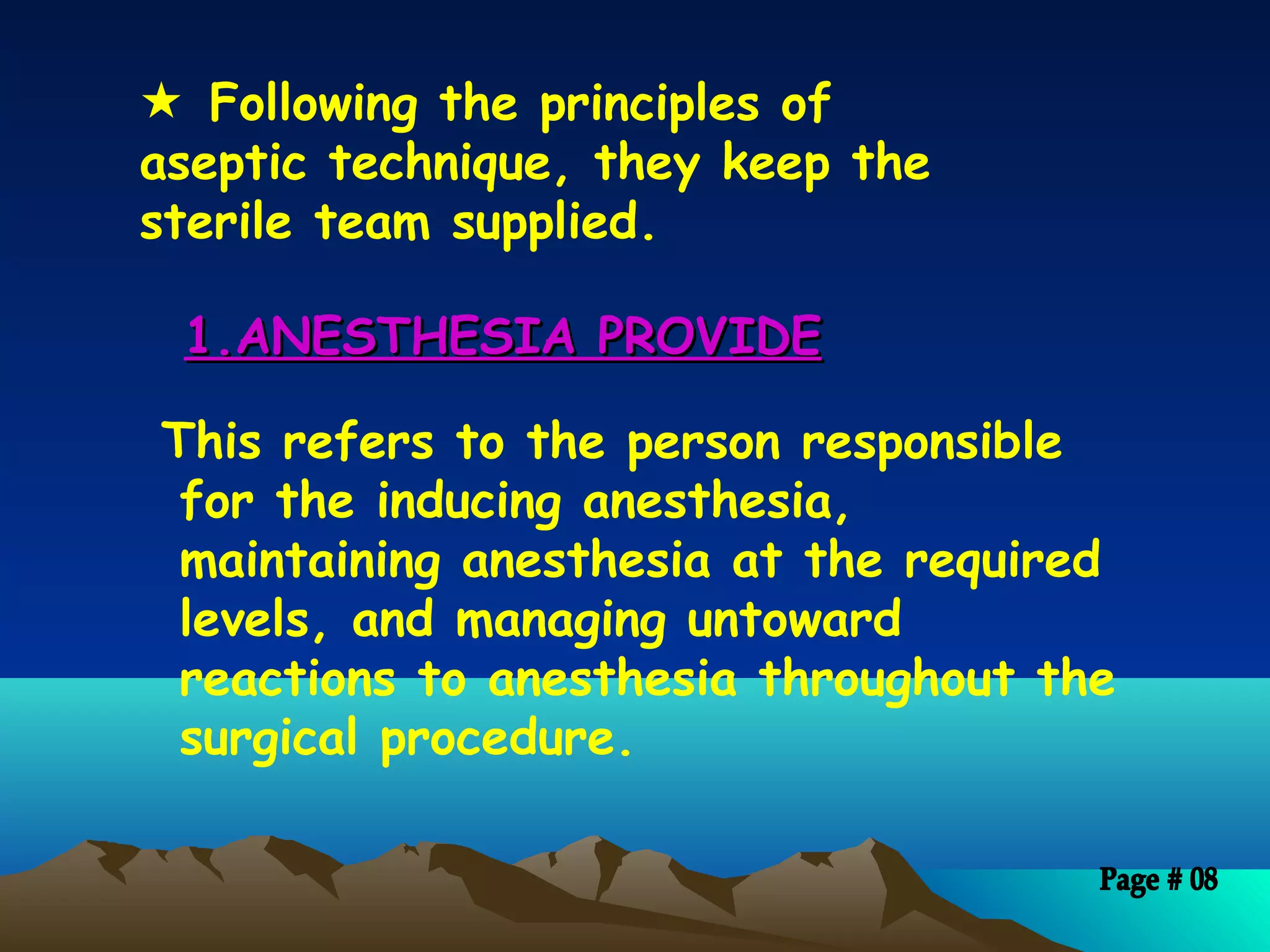 1.ANESTHESIA PROVIDE1.ANESTHESIA PROVIDE
This refers to the person responsible
for the inducing anesthesia,
maintaining anesthesia at the required
levels, and managing untoward
reactions to anesthesia throughout the
surgical procedure.
 Following the principles of
aseptic technique, they keep the
sterile team supplied.
 