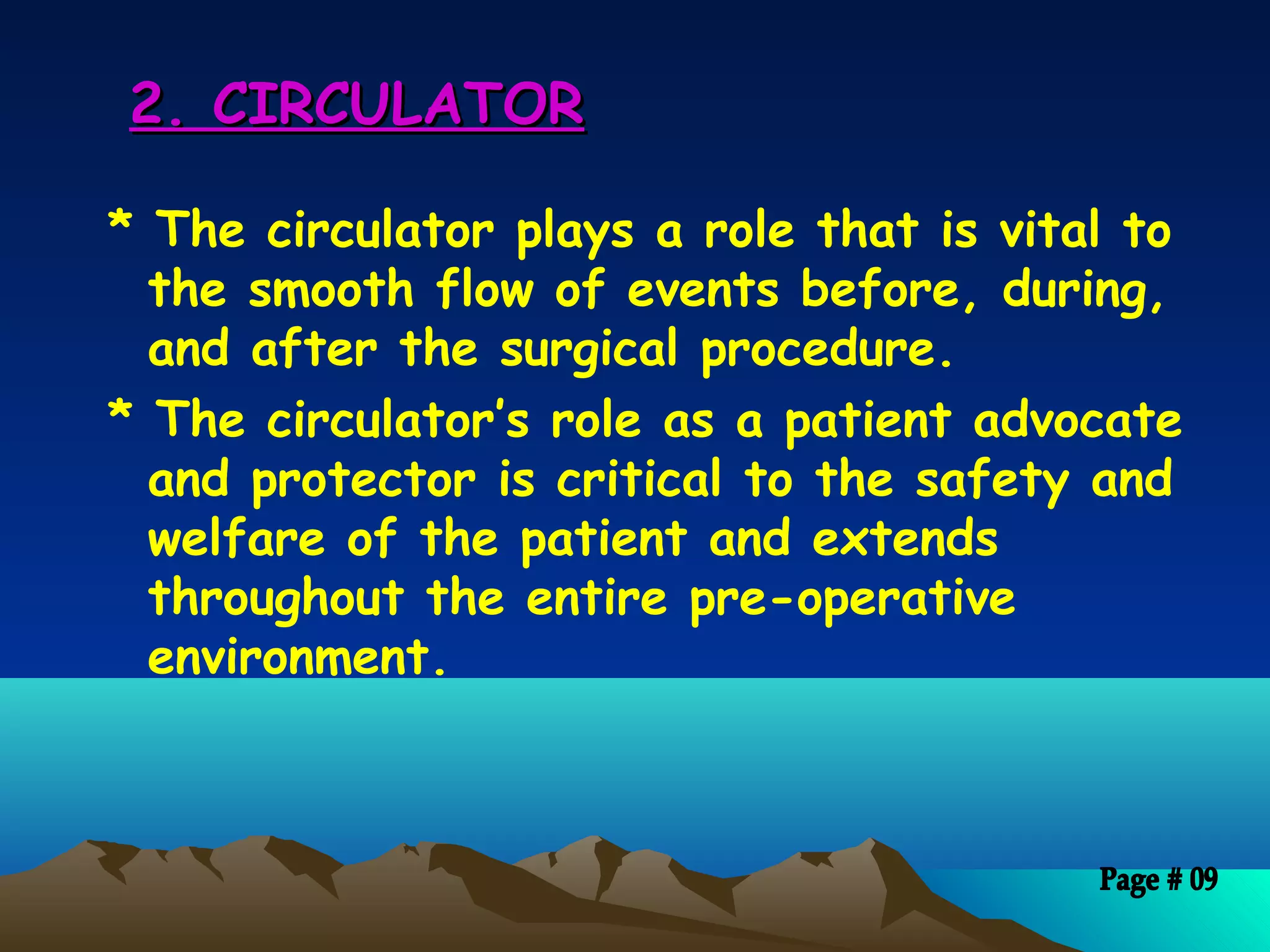 2. CIRCULATOR2. CIRCULATOR
* The circulator plays a role that is vital to
the smooth flow of events before, during,
and after the surgical procedure.
* The circulator’s role as a patient advocate
and protector is critical to the safety and
welfare of the patient and extends
throughout the entire pre-operative
environment.
 