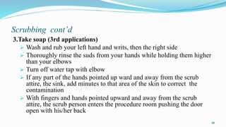 Scrubbing cont’d
3.Take soap (3rd applications)
 Wash and rub your left hand and writs, then the right side
 Thoroughly rinse the suds from your hands while holding them higher
than your elbows
 Turn off water tap with elbow
 If any part of the hands pointed up ward and away from the scrub
attire, the sink, add minutes to that area of the skin to correct the
contamination
 With fingers and hands pointed upward and away from the scrub
attire, the scrub person enters the procedure room pushing the door
open with his/her back
96
 