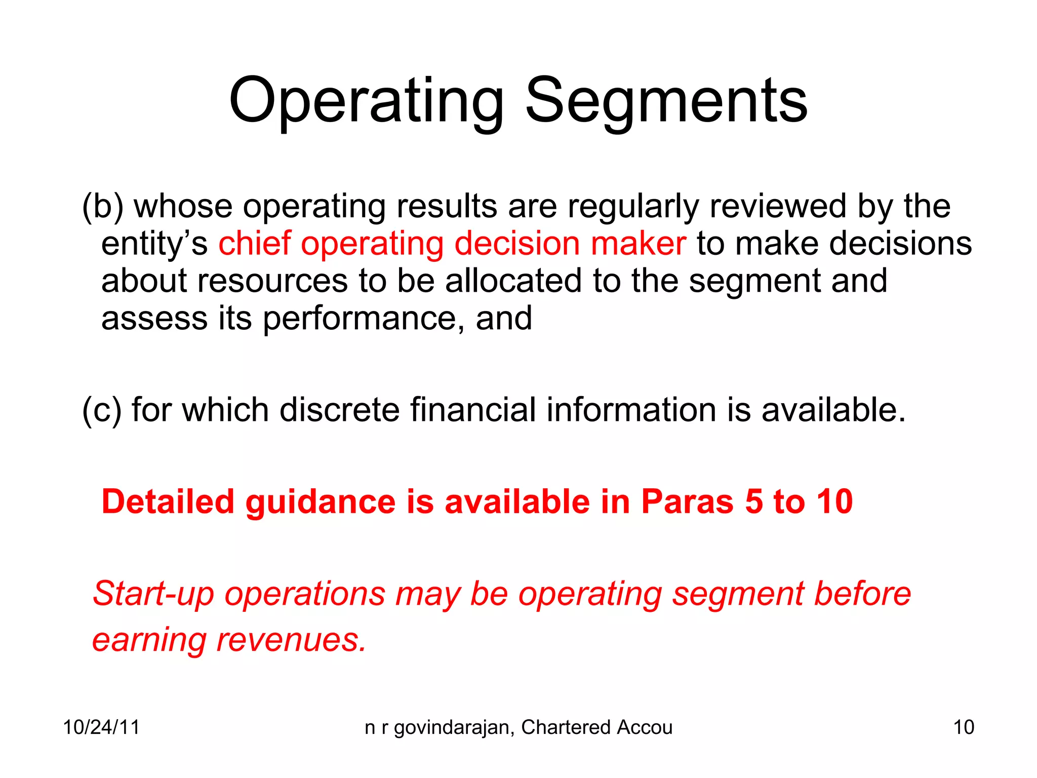 Operating Segments (b) whose operating results are regularly reviewed by the entity’s  chief operating decision maker  to make decisions about resources to be allocated to the segment and assess its performance, and (c) for which discrete financial information is available. Detailed guidance is available in Paras 5 to 10 Start-up operations may be operating segment before  earning revenues. 