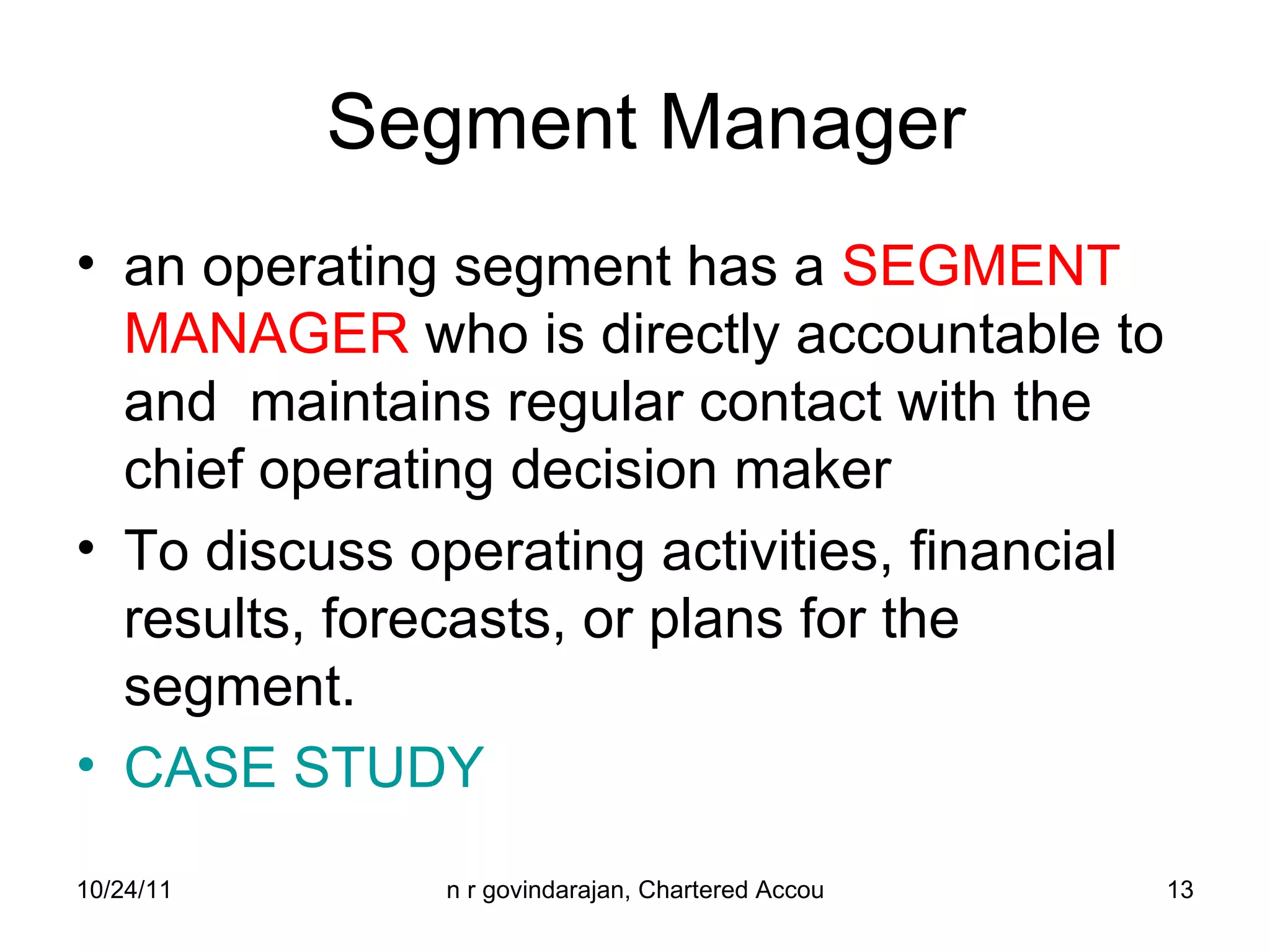 Segment Manager an operating segment has a  SEGMENT MANAGER  who is directly accountable to and  maintains regular contact with the chief operating decision maker To discuss operating activities, financial results, forecasts, or plans for the segment. CASE STUDY 