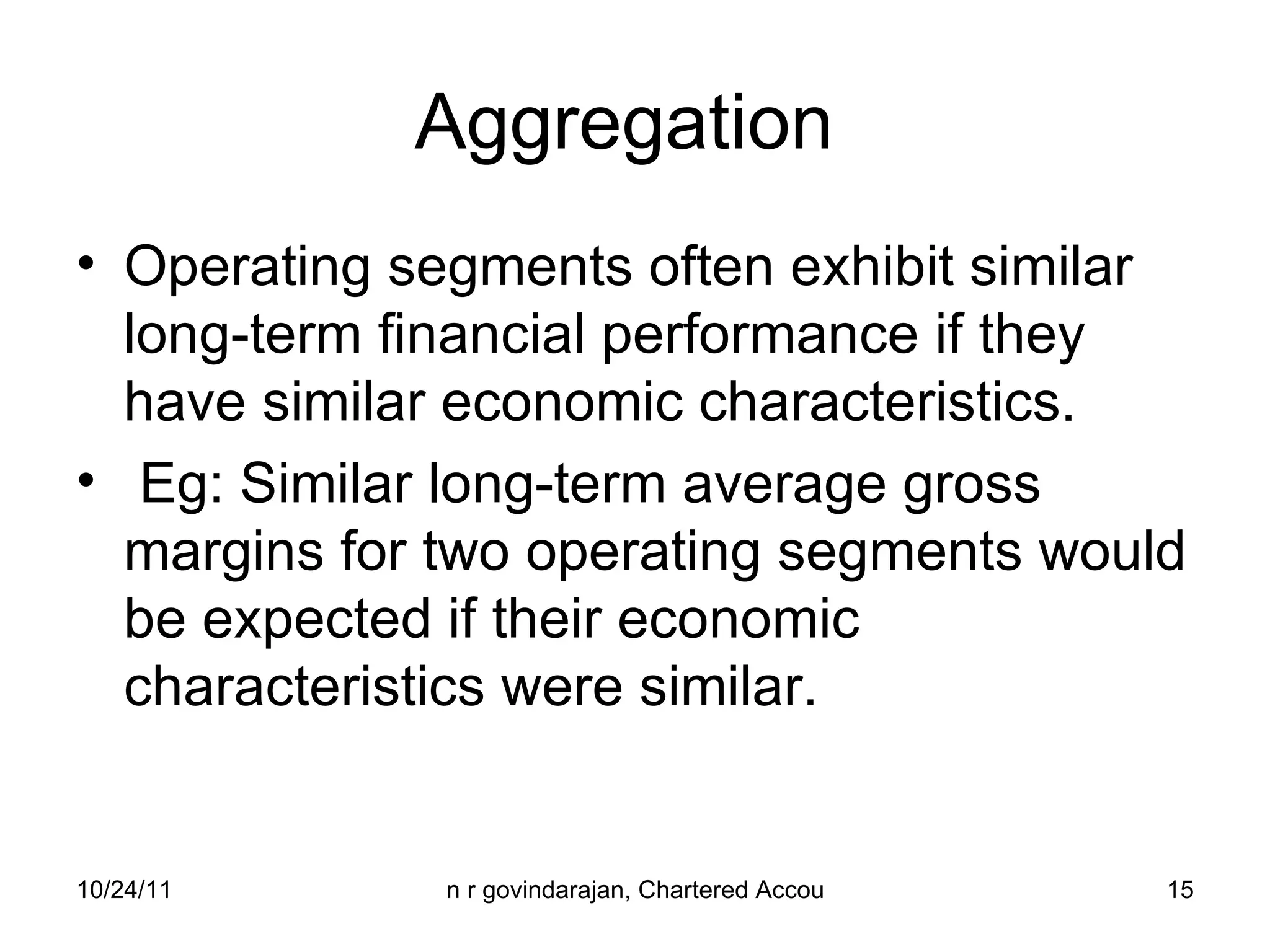 Aggregation  Operating segments often exhibit similar long-term financial performance if they have similar economic characteristics.  Eg: Similar long-term average gross margins for two operating segments would be expected if their economic characteristics were similar. 