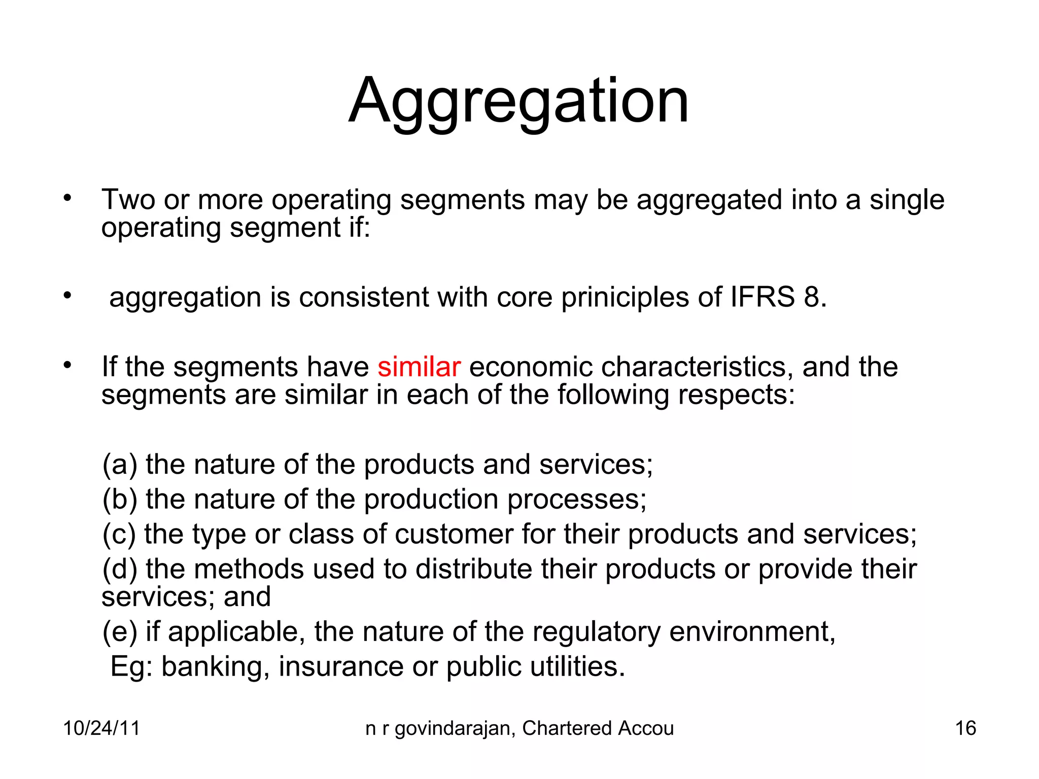 Aggregation Two or more operating segments may be aggregated into a single operating segment if: aggregation is consistent with core priniciples of IFRS 8. If the segments have  similar  economic characteristics, and the segments are similar in each of the following respects: (a) the nature of the products and services; (b) the nature of the production processes; (c) the type or class of customer for their products and services; (d) the methods used to distribute their products or provide their  services; and (e) if applicable, the nature of the regulatory environment,  Eg: banking, insurance or public utilities. 