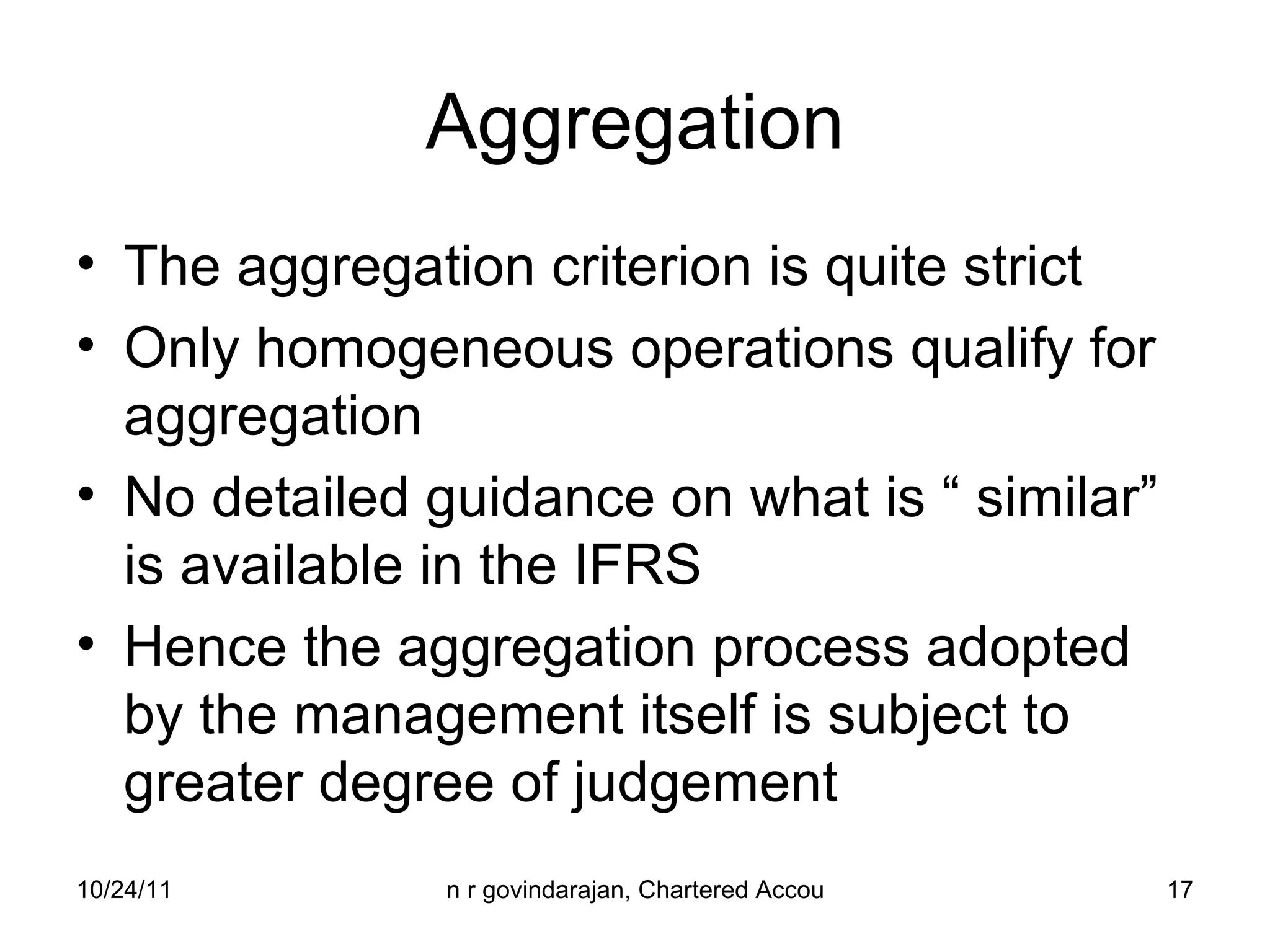 Aggregation The aggregation criterion is quite strict Only homogeneous operations qualify for aggregation No detailed guidance on what is “ similar” is available in the IFRS Hence the aggregation process adopted by the management itself is subject to greater degree of judgement 
