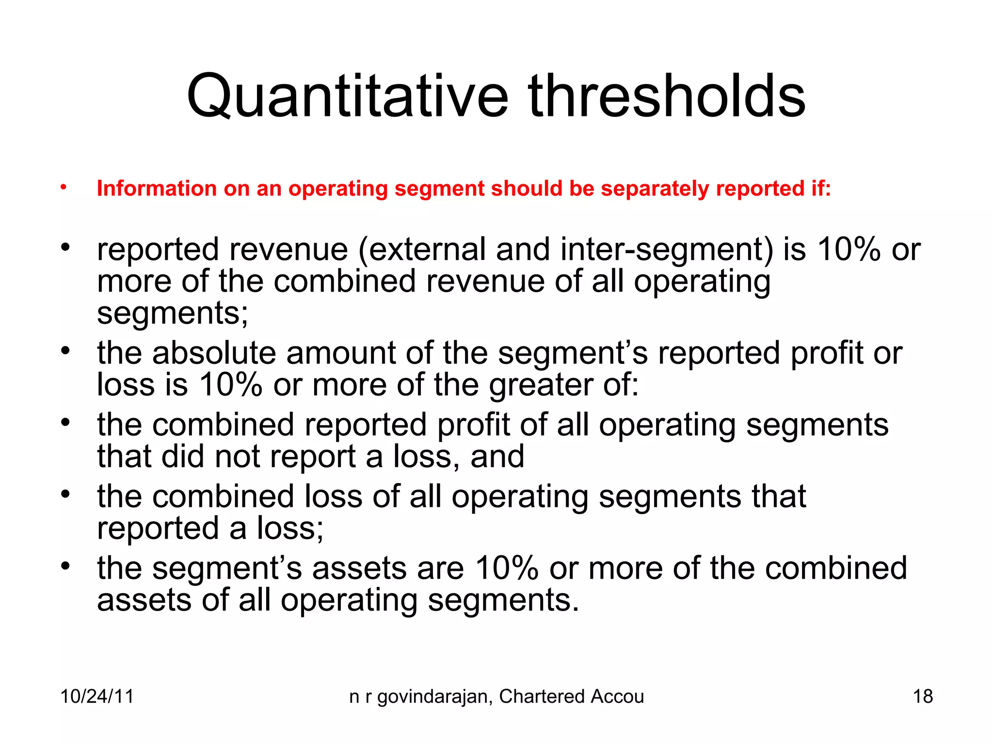 Quantitative thresholds Information on an operating segment should be separately reported if:  reported revenue (external and inter-segment) is 10% or more of the combined revenue of all operating segments; the absolute amount of the segment’s reported profit or loss is 10% or more of the greater of: the combined reported profit of all operating segments that did not report a loss, and the combined loss of all operating segments that reported a loss; the segment’s assets are 10% or more of the combined assets of all operating segments. 