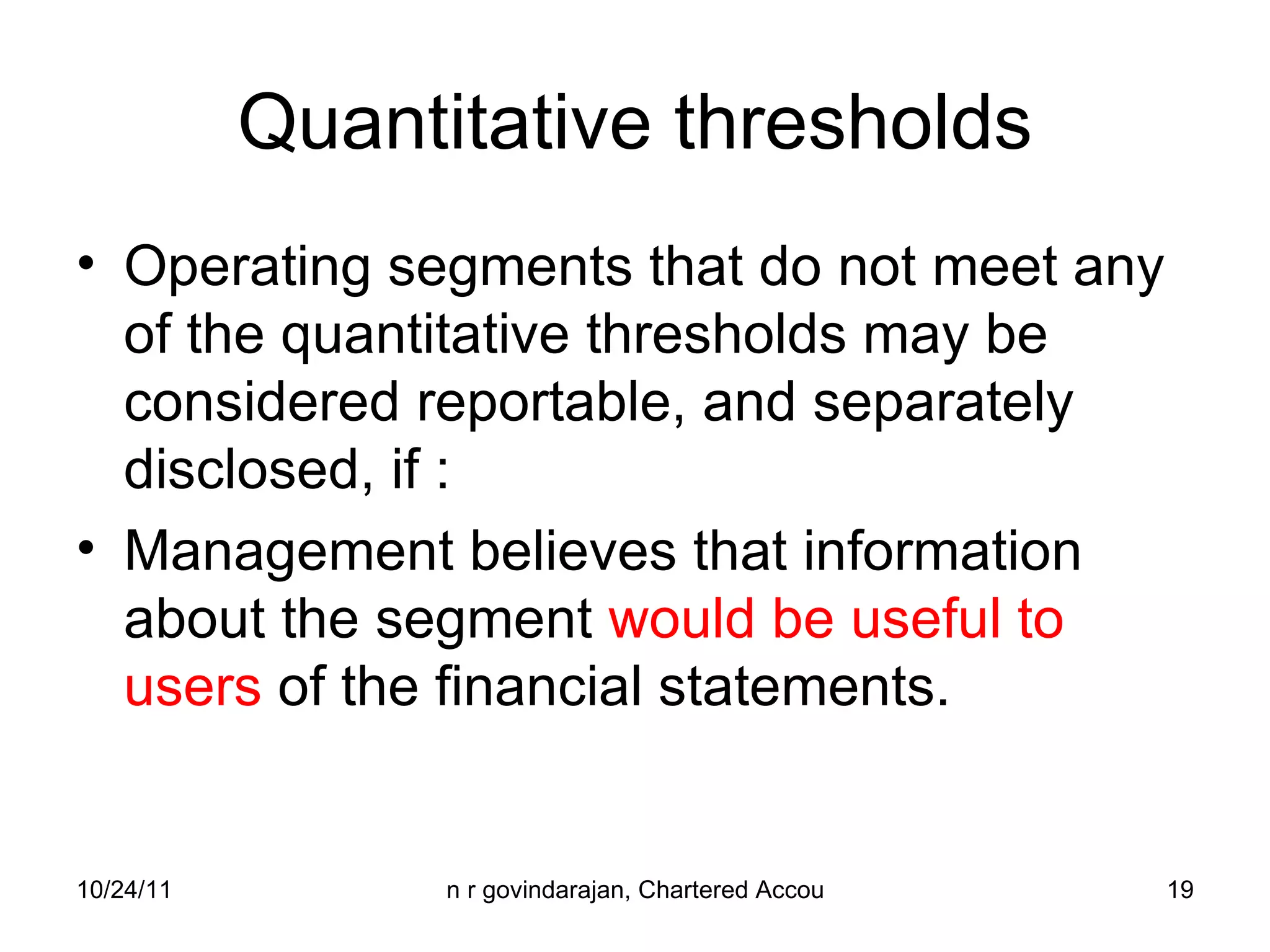 Quantitative thresholds Operating segments that do not meet any of the quantitative thresholds may be considered reportable, and separately disclosed, if : Management believes that information about the segment  would be useful to users  of the financial statements. 