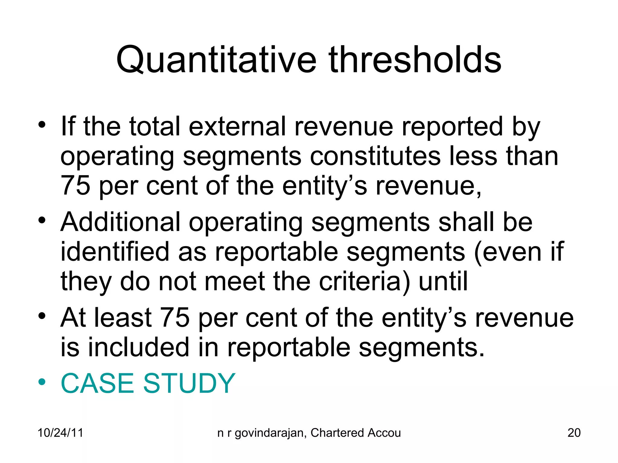 Quantitative thresholds If the total external revenue reported by operating segments constitutes less than 75 per cent of the entity’s revenue,  Additional operating segments shall be identified as reportable segments (even if they do not meet the criteria) until  At least 75 per cent of the entity’s revenue is included in reportable segments. CASE STUDY 