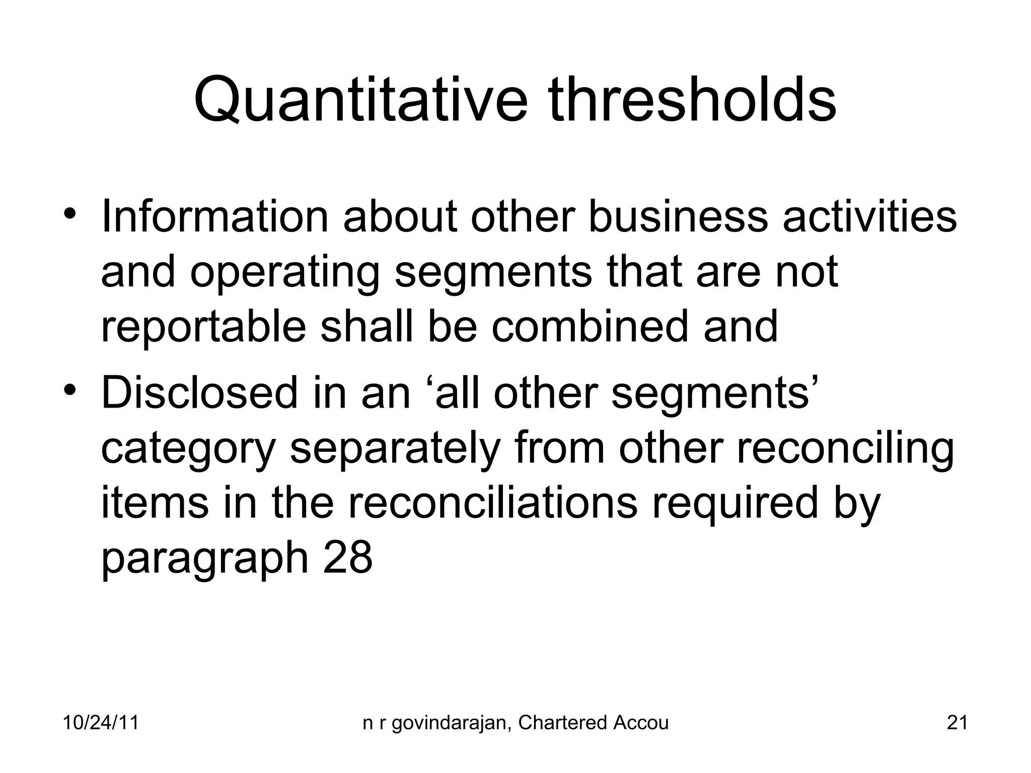 Quantitative thresholds Information about other business activities and operating segments that are not reportable shall be combined and  Disclosed in an ‘all other segments’ category separately from other reconciling items in the reconciliations required by paragraph 28 