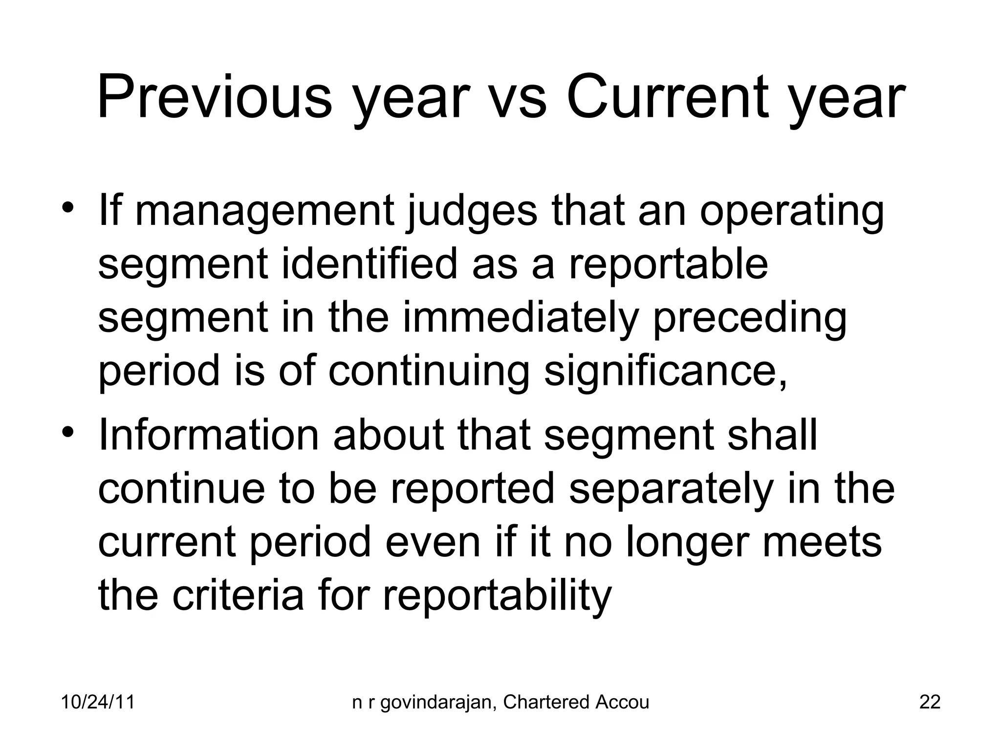 Previous year vs Current year If management judges that an operating segment identified as a reportable segment in the immediately preceding period is of continuing significance, Information about that segment shall continue to be reported separately in the current period even if it no longer meets the criteria for reportability 