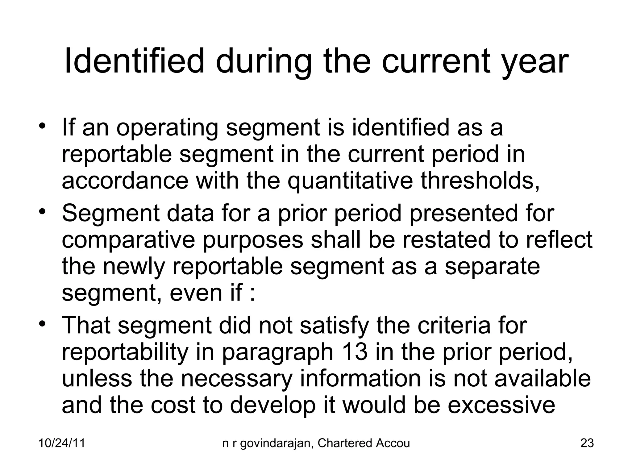Identified during the current year If an operating segment is identified as a reportable segment in the current period in accordance with the quantitative thresholds,  Segment data for a prior period presented for comparative purposes shall be restated to reflect the newly reportable segment as a separate segment, even if : That segment did not satisfy the criteria for reportability in paragraph 13 in the prior period, unless the necessary information is not available and the cost to develop it would be excessive 