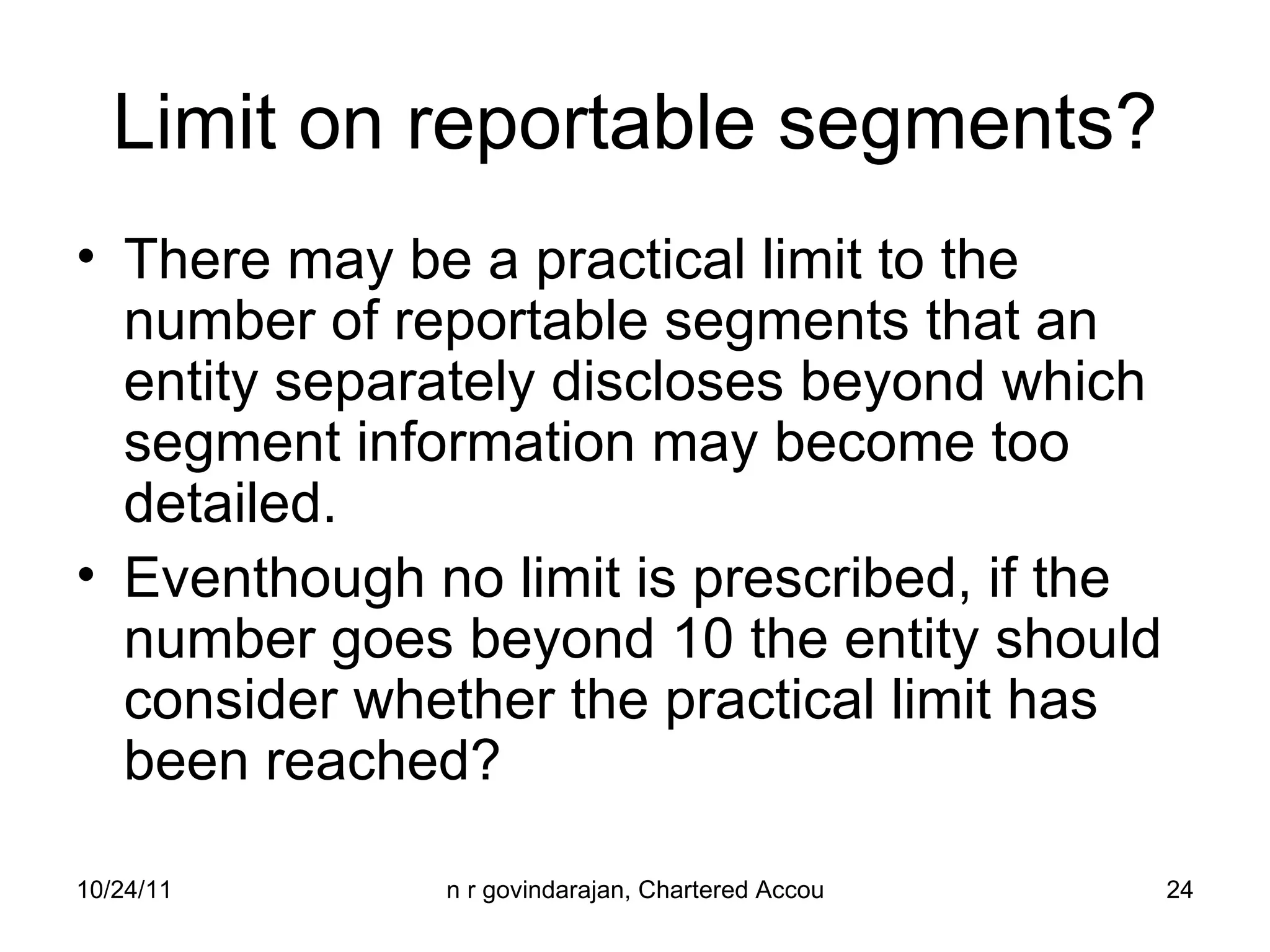 Limit on reportable segments? There may be a practical limit to the number of reportable segments that an entity separately discloses beyond which segment information may become too detailed. Eventhough no limit is prescribed, if the number goes beyond 10 the entity should consider whether the practical limit has been reached? 