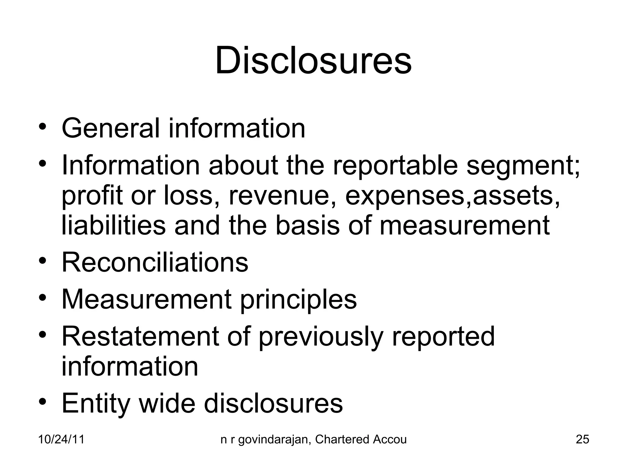 Disclosures General information Information about the reportable segment; profit or loss, revenue, expenses,assets, liabilities and the basis of measurement Reconciliations Measurement principles Restatement of previously reported information Entity wide disclosures 