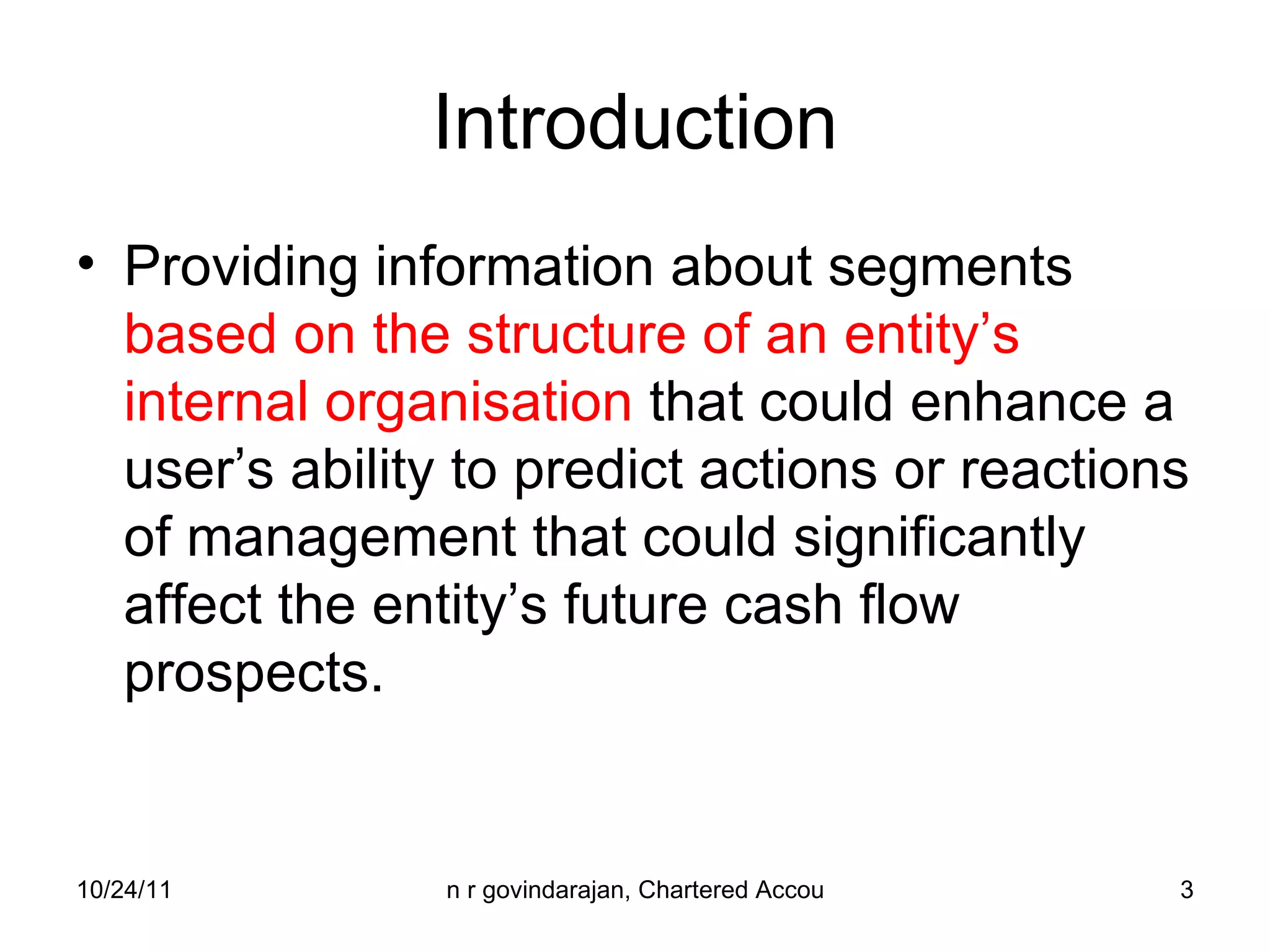 Introduction Providing information about segments  based on the structure of an entity’s internal organisation  that could enhance a user’s ability to predict actions or reactions of management that could significantly affect the entity’s future cash flow prospects. 