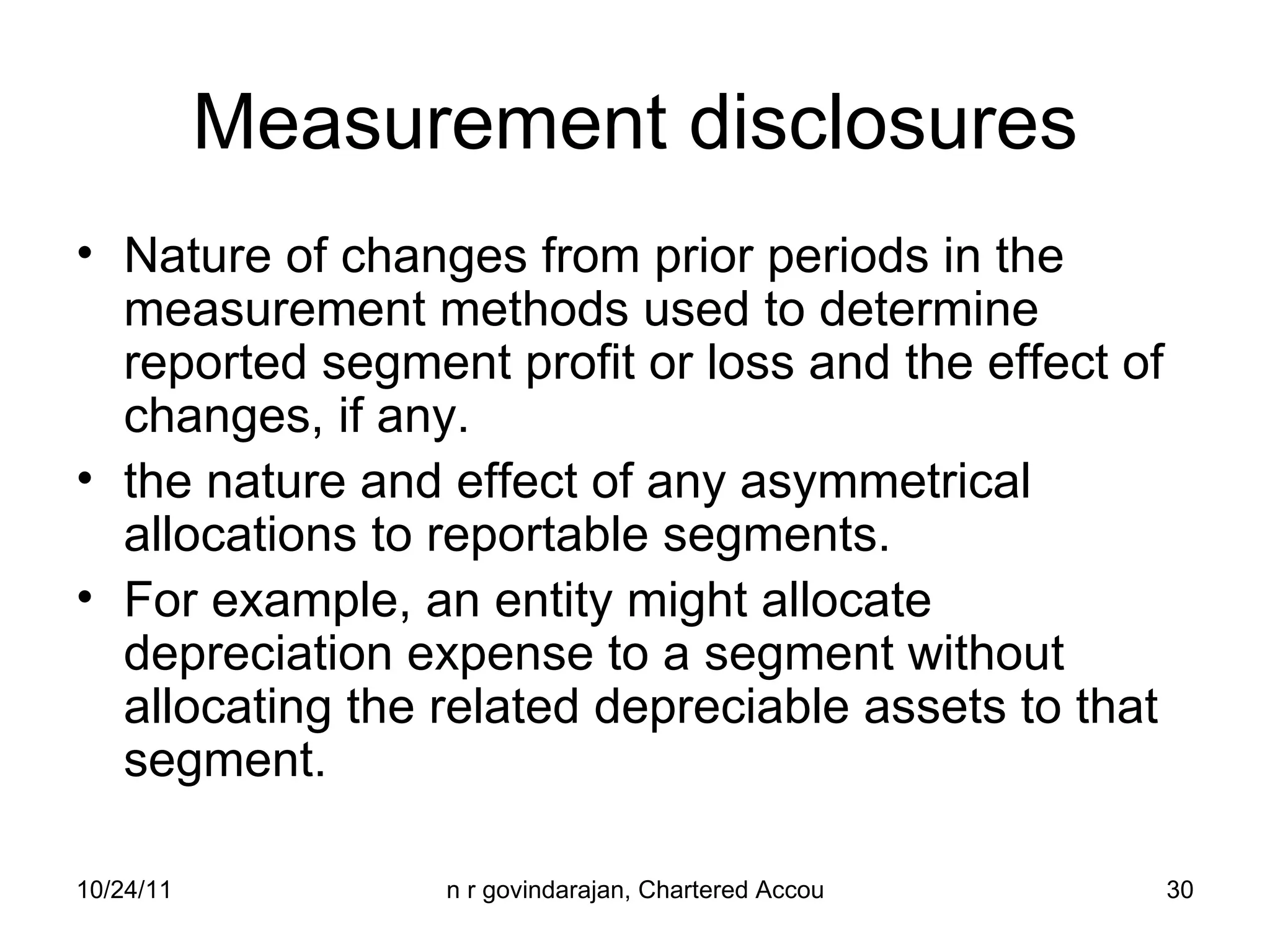 Measurement disclosures Nature of changes from prior periods in the measurement methods used to determine reported segment profit or loss and the effect of changes, if any. the nature and effect of any asymmetrical allocations to reportable segments.  For example, an entity might allocate depreciation expense to a segment without allocating the related depreciable assets to that segment. 