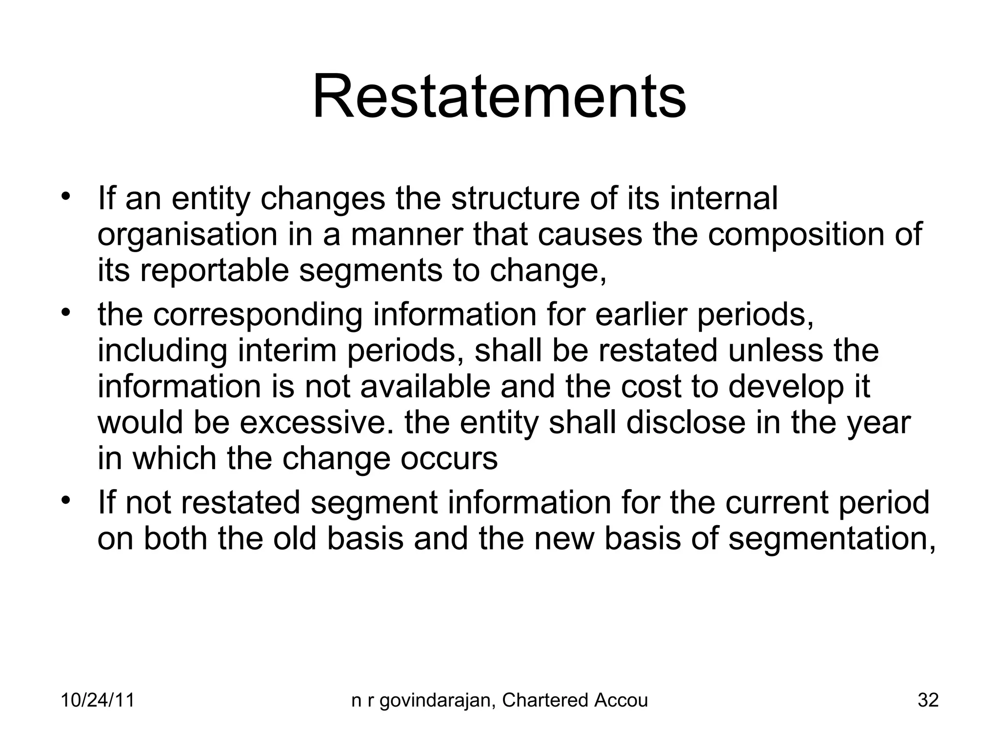 Restatements If an entity changes the structure of its internal organisation in a manner that causes the composition of its reportable segments to change,  the corresponding information for earlier periods, including interim periods, shall be restated unless the information is not available and the cost to develop it would be excessive. the entity shall disclose in the year in which the change occurs If not restated segment information for the current period on both the old basis and the new basis of segmentation,  