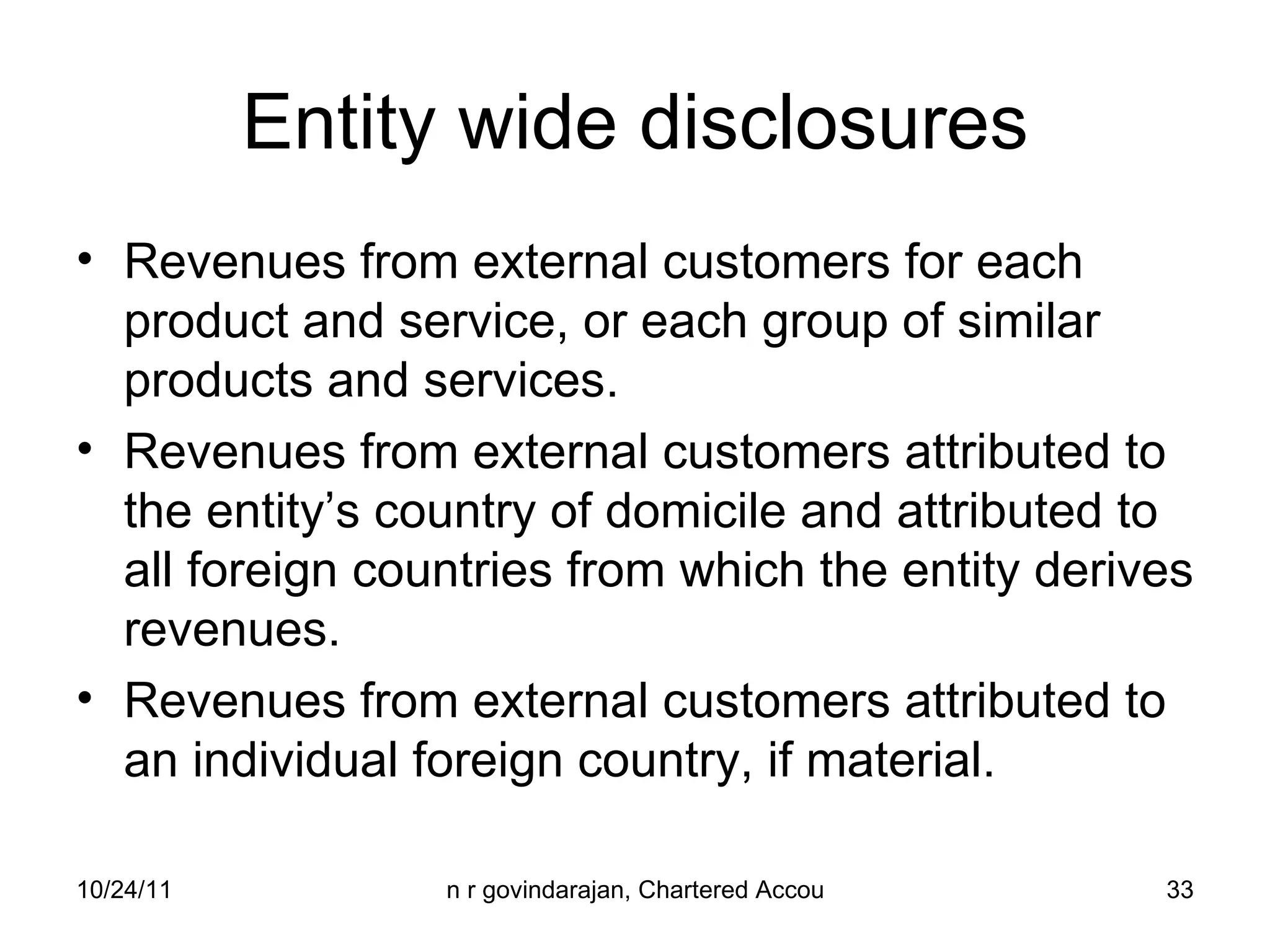 Entity wide disclosures Revenues from external customers for each product and service, or each group of similar products and services. Revenues from external customers attributed to the entity’s country of domicile and attributed to all foreign countries from which the entity derives revenues. Revenues from external customers attributed to an individual foreign country, if material. 