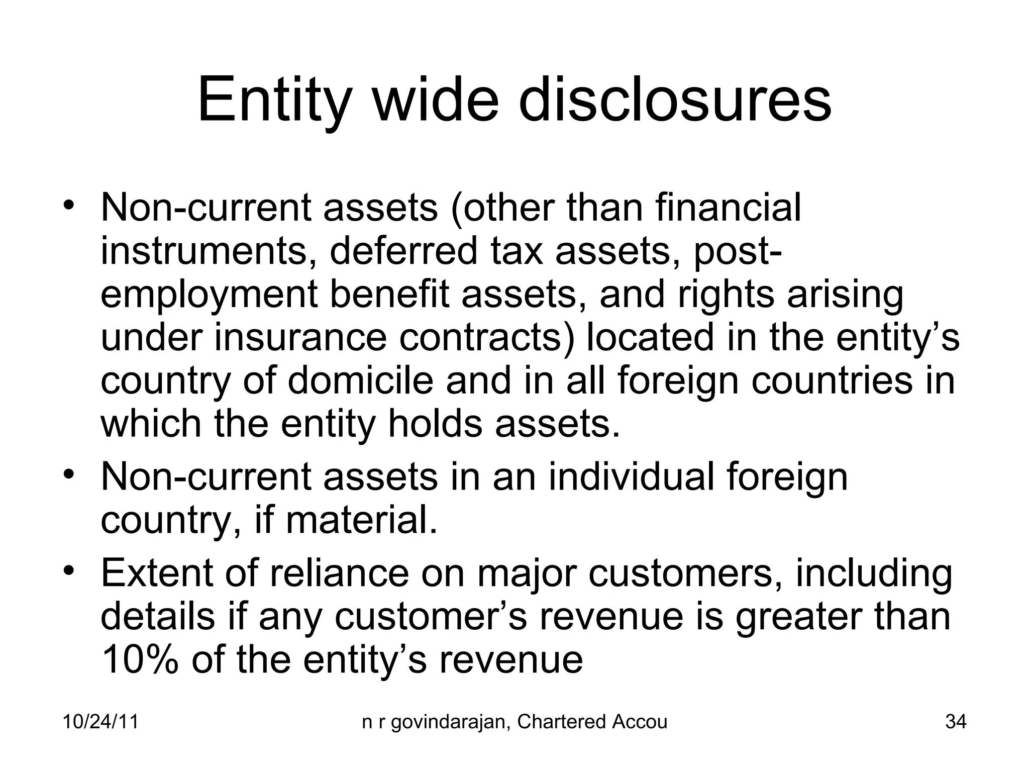 Entity wide disclosures Non-current assets (other than financial instruments, deferred tax assets, post-employment benefit assets, and rights arising under insurance contracts) located in the entity’s country of domicile and in all foreign countries in which the entity holds assets. Non-current assets in an individual foreign country, if material. Extent of reliance on major customers, including details if any customer’s revenue is greater than 10% of the entity’s revenue 