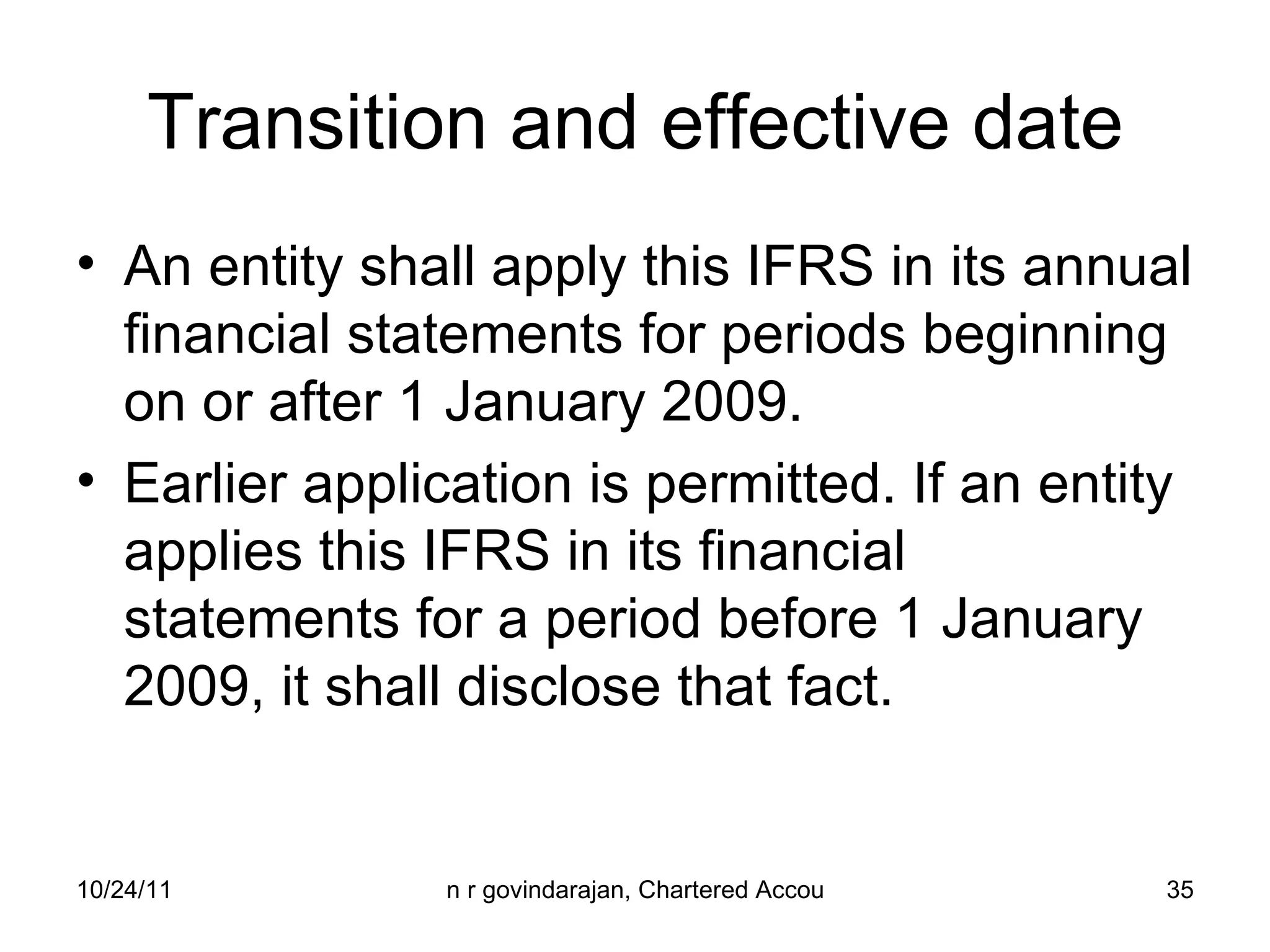 Transition and effective date An entity shall apply this IFRS in its annual financial statements for periods beginning on or after 1 January 2009.  Earlier application is permitted. If an entity applies this IFRS in its financial statements for a period before 1 January 2009, it shall disclose that fact. 