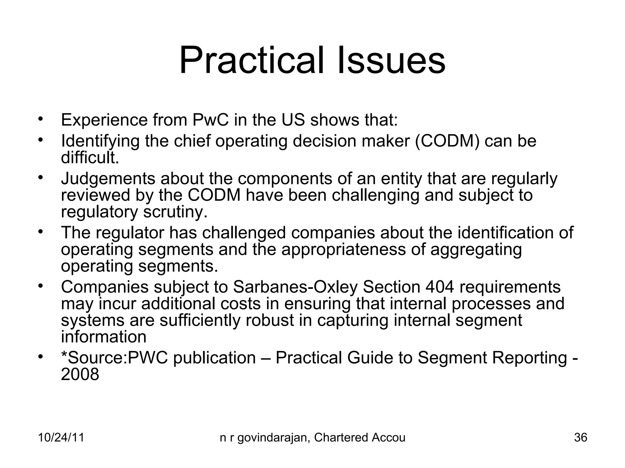 Practical Issues Experience from PwC in the US shows that: Identifying the chief operating decision maker (CODM) can be difficult. Judgements about the components of an entity that are regularly reviewed by the CODM have been challenging and subject to regulatory scrutiny. The regulator has challenged companies about the identification of operating segments and the appropriateness of aggregating operating segments. Companies subject to Sarbanes-Oxley Section 404 requirements may incur additional costs in ensuring that internal processes and systems are sufficiently robust in capturing internal segment information *Source:PWC publication – Practical Guide to Segment Reporting - 2008 