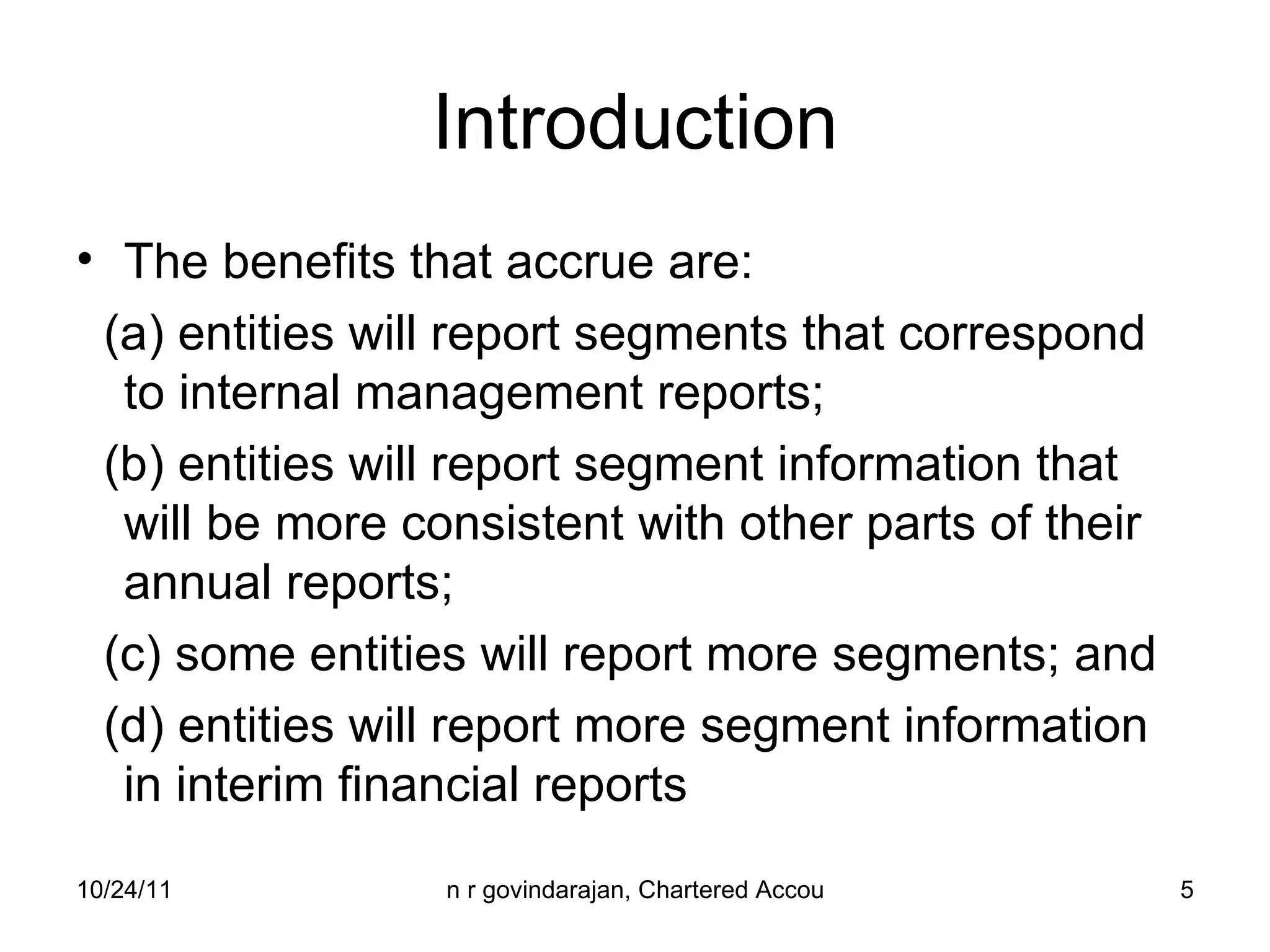 Introduction The benefits that accrue are: (a) entities will report segments that correspond  to internal management reports; (b) entities will report segment information that will be more consistent with other parts of their annual reports; (c) some entities will report more segments; and (d) entities will report more segment information in interim financial reports 